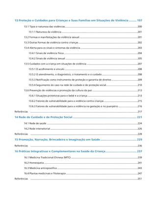 13 Proteção e Cuidados para Crianças e Suas Famílias em Situações de Violência.......... 197
13.1 Tipos e natureza das violências..........................................................................................................200
13.1.1 Natureza da violência................................................................................................................201
13.2 Formas e manifestações da violência sexual......................................................................................201
13.3 Outras formas de violência contra crianças.......................................................................................202
13.4 Alerta para os sinais e sintomas da violência.....................................................................................203
13.4.1 Sinais de violência física............................................................................................................204
13.4.2 Sinais de violência sexual..........................................................................................................205
13.5 Cuidados com a criança em situações de violência...........................................................................207
13.5.1 O acolhimento e vínculo...........................................................................................................208
13.5.2 O atendimento, o diagnóstico, o tratamento e o cuidado.....................................................208
13.5.3 Notificação como instrumento de proteção e garantia de direitos.......................................209
13.5.4 Seguimento do caso na rede de cuidado e de proteção social...............................................210
13.6 Prevenção de violências e promoção da cultura da paz...................................................................213
13.6.1 Situações protetoras para o bebê e a criança..........................................................................213
13.6.2 Fatores de vulnerabilidade para a violência contra crianças..................................................215
13.6.3 Fatores de vulnerabilidade para a violência na gestação e no puerpério.............................216
Referências	 .............................................................................................................................................................217
14 Rede de Cuidado e de Proteção Social............................................................................. 221
14.1 Rede de saúde .....................................................................................................................................224
14.2 Rede intersetorial................................................................................................................................226
Referências 	 .............................................................................................................................................................228
15 Promoção, Narração, Brincadeira e Imaginação em Saúde............................................ 229
Referências	 .............................................................................................................................................................236
16 Práticas Integrativas e Complementares na Saúde da Criança...................................... 237
16.1 Medicina Tradicional Chinesa (MTC)..................................................................................................239
16.2 Homeopatia.........................................................................................................................................241
16.3 Medicina antroposófica......................................................................................................................243
16.4 Plantas medicinais e fitoterapia.........................................................................................................247
Referências	 .............................................................................................................................................................251
 