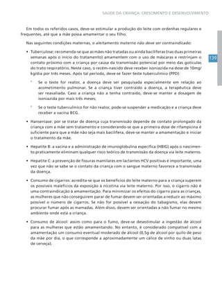 139
SAÚDE DA CRIANÇA: CRESCIMENTO E DESENVOLVIMENTO
Em todos os referidos casos, deve-se estimular a produção do leite com ordenhas regulares e
frequentes, até que a mãe possa amamentar o seu filho.
Nas seguintes condições maternas, o aleitamento materno não deve ser contraindicado:
• Tuberculose: recomenda-se que as mães não tratadas ou ainda bacilíferas (nas duas primeiras
semanas após o início do tratamento) amamentem com o uso de máscaras e restrinjam o
contato próximo com a criança por causa da transmissão potencial por meio das gotículas
do trato respiratório. Neste caso, o recém-nascido deve receber isoniazida na dose de 10mg/
kg/dia por três meses. Após tal período, deve-se fazer teste tuberculínico (PPD):
° Se o teste for reator, a doença deve ser pesquisada especialmente em relação ao
acometimento pulmonar. Se a criança tiver contraído a doença, a terapêutica deve
ser reavaliada. Caso a criança não a tenha contraído, deve-se manter a dosagem de
isoniazida por mais três meses;
° Se o teste tuberculínico for não reator, pode-se suspender a medicação e a criança deve
receber a vacina BCG.
• Hanseníase: por se tratar de doença cuja transmissão depende de contato prolongado da
criança com a mãe sem tratamento e considerando-se que a primeira dose de rifampicina é
suficiente para que a mãe não seja mais bacilífera, deve-se manter a amamentação e iniciar
o tratamento da mãe.
• Hepatite B: a vacina e a administração de imunoglobulina específica (HBIG) após o nascimen-
to praticamente eliminam qualquer risco teórico de transmissão da doença via leite materno.
• Hepatite C: a prevenção de fissuras mamilares em lactantes HCV positivas é importante, uma
vez que não se sabe se o contato da criança com o sangue materno favorece a transmissão
da doença.
• Consumo de cigarros: acredita-se que os benefícios do leite materno para a criança superem
os possíveis malefícios da exposição à nicotina via leite materno. Por isso, o cigarro não é
uma contraindicação à amamentação. Para minimizar os efeitos do cigarro para as crianças,
as mulheres que não conseguirem parar de fumar devem ser orientadas a reduzir ao máximo
possível o número de cigarros. Se não for possível a cessação do tabagismo, elas devem
procurar fumar após as mamadas. Além disso, devem ser orientadas a não fumar no mesmo
ambiente onde está a criança.
• Consumo de álcool: assim como para o fumo, deve-se desestimular a ingestão de álcool
para as mulheres que estão amamentando. No entanto, é considerado compatível com a
amamentação um consumo eventual moderado de álcool (0,5g de álcool por quilo de peso
da mãe por dia, o que corresponde a aproximadamente um cálice de vinho ou duas latas
de cerveja).
 