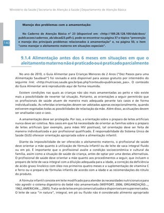 140
Ministério da Saúde | Secretaria de Atenção à Saúde | Departamento de Atenção Básica
9.1.4 Alimentação antes dos 6 meses em situações em que o
aleitamentomaternonãoépraticadoouépraticadoparcialmente
No ano de 2010, o Guia Alimentar para Crianças Menores de 2 Anos (“Dez Passos para uma
Alimentação Saudável”) foi revisado e está disponível para acesso gratuito por intermédio do
seguinte link: <http://nutricao.saude.gov.br/pas.php?conteudo=publicacoes_pas>. O conteúdo
do Guia Alimentar será reproduzido aqui de forma resumida.
Existem condições nas quais as crianças não são mais amamentadas ao peito e não existe
mais a possibilidade de reverter tal situação. Portanto, as orientações a seguir permitirão que
os profissionais de saúde atuem de maneira mais adequada perante tais casos e de forma
individualizada. As referidas orientações devem ser adotadas apenas excepcionalmente, quando
estiverem esgotadas todas as possibilidades de relactação da mãe. Além disso, as situações devem
ser analisadas caso a caso.
A amamentação deve ser protegida. Por isso, a orientação sobre o preparo de leites artificiais
nunca deve ser coletiva. Nos casos em que há necessidade de orientar as famílias sobre o preparo
de leites artificiais (por exemplo, para mães HIV positivas), tal orientação deve ser feita de
maneira individualizada e por profissional qualificado. É responsabilidade do Sistema Único de
Saúde (SUS) oferecer orientação apropriada sobre a alimentação infantil.
Diante da impossibilidade de ser oferecido o aleitamento materno, o profissional de saúde
deve orientar a mãe quanto à utilização de fórmula infantil ou de leite de vaca integral fluido
ou em pó. É importante que o profissional avalie a condição socioeconômica e cultural da
família, assim como a situação de saúde da criança, antes de optar por uma destas alternativas.
O profissional de saúde deve orientar a mãe quanto aos procedimentos a seguir, que incluem o
preparo de leite de vaca integral com a diluição adequada para a idade, a correção da deficiência
de ácido graxo linoleico com óleo nos primeiros quatro meses e a suplementação de vitamina C
e ferro ou o preparo de fórmulas infantis de acordo com a idade e as recomendações do rótulo
do produto.
A fórmula infantil consiste em leite modificado para atender às necessidades nutricionais e para
não agredir o sistema digestório do bebê não amamentado (WEFFORT, 2006; ORGANIZAÇÃO...,
1962;AMERICAN...,2005).Trata-sedeleitesempócomercializadosedisponíveisemsupermercados.
O leite de vaca “in natura”, integral, em pó ou fluido não é considerado alimento apropriado
Manejo dos problemas com a amamentação:
No Caderno de Atenção Básica nº 23 (disponível em: <http://189.28.128.100/dab/docs/
publicacoes/cadernos_ab/abcad23.pdf>), pode-se encontrar na página 37 o tópico “prevenção
e manejo dos principais problemas relacionados à amamentação” e, na página 50, o item
“como manejar o aleitamento materno em situações especiais”.
 