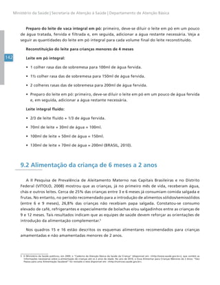 142
Ministério da Saúde | Secretaria de Atenção à Saúde | Departamento de Atenção Básica
Preparo do leite de vaca integral em pó: primeiro, deve-se diluir o leite em pó em um pouco
de água tratada, fervida e filtrada e, em seguida, adicionar a água restante necessária. Veja a
seguir as quantidades do leite em pó integral para cada volume final do leite reconstituído.
Reconstituição do leite para crianças menores de 4 meses
Leite em pó integral:
• 1 colher rasa das de sobremesa para 100ml de água fervida.
• 1½ colher rasa das de sobremesa para 150ml de água fervida.
• 2 colheres rasas das de sobremesa para 200ml de água fervida.
• Preparo do leite em pó: primeiro, deve-se diluir o leite em pó em um pouco de água fervida
e, em seguida, adicionar a água restante necessária.
Leite integral fluído:
• 2/3 de leite fluído + 1/3 de água fervida.
• 70ml de leite + 30ml de água = 100ml.
• 100ml de leite + 50ml de água = 150ml.
• 130ml de leite + 70ml de água = 200ml (BRASIL, 2010).
9.2 Alimentação da criança de 6 meses a 2 anos
A II Pesquisa de Prevalência de Aleitamento Materno nas Capitais Brasileiras e no Distrito
Federal (VITOLO, 2008) mostrou que as crianças, já no primeiro mês de vida, receberam água,
chás e outros leites. Cerca de 25% das crianças entre 3 e 6 meses já consumiam comida salgada e
frutas. No entanto, no período recomendado para a introdução de alimentos sólidos/semissólidos
(entre 6 e 9 meses), 26,8% das crianças não recebiam papa salgada. Constatou-se consumo
elevado de café, refrigerantes e especialmente de bolachas e/ou salgadinhos entre as crianças de
9 e 12 meses. Tais resultados indicam que as equipes de saúde devem reforçar as orientações de
introdução da alimentação complementar.5
Nos quadros 15 e 16 estão descritos os esquemas alimentares recomendados para crianças
amamentadas e não amamentadas menores de 2 anos.
5 O Ministério da Saúde publicou, em 2009, o “Caderno da Atenção Básica da Saúde da Criança” (disponível em: <http://www.saude.gov.br>), que contém as
informações necessárias sobre a alimentação de crianças até os 2 anos de idade. No ano de 2010, o Guia Alimentar para Crianças Menores de 2 Anos: “Dez
Passos para uma Alimentação Saudável” foi revisado e está disponível em: <http://nutricao.saude.gov.br>.
 