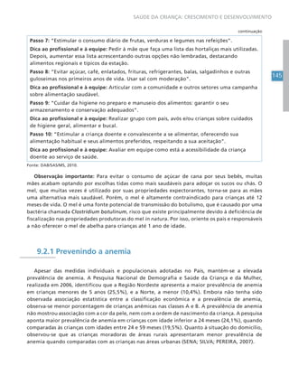 145
SAÚDE DA CRIANÇA: CRESCIMENTO E DESENVOLVIMENTO
Passo 7: “Estimular o consumo diário de frutas, verduras e legumes nas refeições”.
Dica ao profissional e à equipe: Pedir à mãe que faça uma lista das hortaliças mais utilizadas.
Depois, aumentar essa lista acrescentando outras opções não lembradas, destacando
alimentos regionais e típicos da estação.
Passo 8: “Evitar açúcar, café, enlatados, frituras, refrigerantes, balas, salgadinhos e outras
guloseimas nos primeiros anos de vida. Usar sal com moderação”.
Dica ao profissional e à equipe: Articular com a comunidade e outros setores uma campanha
sobre alimentação saudável.
Passo 9: “Cuidar da higiene no preparo e manuseio dos alimentos: garantir o seu
armazenamento e conservação adequados”.
Dica ao profissional e à equipe: Realizar grupo com pais, avós e/ou crianças sobre cuidados
de higiene geral, alimentar e bucal.
Passo 10: “Estimular a criança doente e convalescente a se alimentar, oferecendo sua
alimentação habitual e seus alimentos preferidos, respeitando a sua aceitação”.
Dica ao profissional e à equipe: Avaliar em equipe como está a acessibilidade da criança
doente ao serviço de saúde.
Fonte: DAB/SAS/MS, 2010.
Observação importante: Para evitar o consumo de açúcar de cana por seus bebês, muitas
mães acabam optando por escolhas tidas como mais saudáveis para adoçar os sucos ou chás. O
mel, que muitas vezes é utilizado por suas propriedades expectorantes, torna-se para as mães
uma alternativa mais saudável. Porém, o mel é altamente contraindicado para crianças até 12
meses de vida. O mel é uma fonte potencial de transmissão do botulismo, que é causado por uma
bactéria chamada Clostridium botulinum, risco que existe principalmente devido à deficiência de
fiscalização nas propriedades produtoras do mel in natura. Por isso, oriente os pais e responsáveis
a não oferecer o mel de abelha para crianças até 1 ano de idade.
9.2.1 Prevenindo a anemia
Apesar das medidas individuais e populacionais adotadas no País, mantém-se a elevada
prevalência de anemia. A Pesquisa Nacional de Demografia e Saúde da Criança e da Mulher,
realizada em 2006, identificou que a Região Nordeste apresenta a maior prevalência de anemia
em crianças menores de 5 anos (25,5%), e a Norte, a menor (10,4%). Embora não tenha sido
observada associação estatística entre a classificação econômica e a prevalência de anemia,
observa-se menor porcentagem de crianças anêmicas nas classes A e B. A prevalência de anemia
não mostrou associação com a cor da pele, nem com a ordem de nascimento da criança. A pesquisa
aponta maior prevalência de anemia em crianças com idade inferior a 24 meses (24,1%), quando
comparadas às crianças com idades entre 24 e 59 meses (19,5%). Quanto à situação do domicílio,
observou-se que as crianças moradoras de áreas rurais apresentaram menor prevalência de
anemia quando comparadas com as crianças nas áreas urbanas (SENA; SILVA; PEREIRA, 2007).
continuação
 