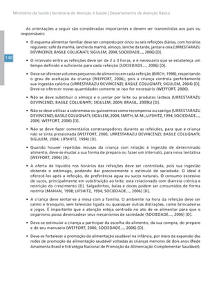 148
Ministério da Saúde | Secretaria de Atenção à Saúde | Departamento de Atenção Básica
As orientações a seguir são consideradas importantes e devem ser transmitidas aos pais ou
responsáveis:
• O esquema alimentar familiar deve ser composto por cinco ou seis refeições diárias, com horários
regulares: café da manhã, lanche da manhã, almoço, lanche da tarde, jantar e ceia (URRESTARAZU
DEVINCENZI; BASILE COLUGNATI; SIGULEM, 2004; SOCIEDADE..., 2006) [D].
• O intervalo entre as refeições deve ser de 2 a 3 horas, e é necessário que se estabeleça um
tempo definido e suficiente para cada refeição (SOCIEDADE..., 2006) [D].
• Deve-se oferecer volumes pequenos de alimentos em cada refeição (BIRCH, 1998), respeitando
o grau de aceitação da criança (WEFFORT, 2006), pois a criança controla perfeitamente
sua ingestão calórica (URRESTARAZU DEVINCENZI; BASILE COLUGNATI; SIGULEM, 2004) [D].
Deve-se oferecer novas quantidades somente se isso for necessário (WEFFORT, 2006).
• Não se deve substituir o almoço e o jantar por leite ou produtos lácteos (URRESTARAZU
DEVINCENZI; BASILE COLUGNATI; SIGULEM, 2004; BRASIL, 2009b) [D].
• Não se deve utilizar a sobremesa ou guloseimas como recompensa ou castigo (URRESTARAZU
DEVINCENZI;BASILECOLUGNATI;SIGULEM,2004;SMITH,M.M.;LIFSHITZ,1994;SOCIEDADE...,
2006; WEFFORT, 2006) [D].
• Não se deve fazer comentários constrangedores durante as refeições, para que a criança
não se sinta pressionada (WEFFORT, 2006; URRESTARAZU DEVINCENZI; BASILE COLUGNATI;
SIGULEM, 2004; LIFSHITZ, 1994) [D].
• Quando houver repetidas recusas da criança com relação à ingestão de determinado
alimento, deve-se mudar a sua forma de preparo ou fazer um intervalo, para nova tentativa
(WEFFORT, 2006) [D].
• A oferta de líquidos nos horários das refeições deve ser controlada, pois sua ingestão
distende o estômago, podendo dar precocemente o estímulo de saciedade. O ideal é
oferecê-los após a refeição, de preferência água ou sucos naturais. O consumo excessivo
de sucos, principalmente em substituição ao leite, está relacionado com diarreia crônica e
restrição do crescimento [D]. Salgadinhos, balas e doces podem ser consumidos de forma
restrita (MAHAN, 1998; LIFSHITZ, 1994; SOCIEDADE..., 2006) [D].
• A criança deve sentar-se à mesa com a família. O ambiente na hora da refeição deve ser
calmo e tranquilo, sem televisão ligada ou quaisquer outras distrações, como brincadeiras
e jogos. É importante que a atenção esteja centrada no ato de se alimentar para que o
organismo possa desencadear seus mecanismos de saciedade (SOCIEDADE..., 2006) [D].
• Deve-se estimular a criança a participar da escolha do alimento, da sua compra, do preparo
e de seu manuseio (WEFFORT, 2006; SOCIEDADE..., 2006) [D].
• Deve-se fortalecer a promoção da alimentação saudável na infância, por meio da expansão das
redes de promoção da alimentação saudável voltadas às crianças menores de dois anos (Rede
Amamenta Brasil e Estratégia Nacional de Promoção da Alimentação Complementar Saudável).
 