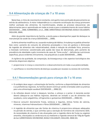 149
SAÚDE DA CRIANÇA: CRESCIMENTO E DESENVOLVIMENTO
9.4 Alimentação de crianças de 7 a 10 anos
Nesta fase, o ritmo de crescimento é constante, com ganho mais acentuado de peso próximo ao
estirão da adolescência. A maior independência e a crescente socialização da criança promovem
melhor aceitação dos alimentos. As transformações, aliadas ao processo educacional, são
determinantes para o aprendizado em todas as áreas e para o estabelecimento de novos hábitos
(SOCIEDADE..., 2006; SUMMERBELL et al., 2008; URRESTARAZU DEVINCENZI; BASILE COLUGNATI;
SIGULEM, 2004).
Além da grande importância da família, a escola passa a desempenhar papel de destaque na
manutenção da saúde da criança (SOCIEDADE..., 2006).
A oferta alimentar modificou-se, causando mudança de hábitos. A mudança no padrão alimentar
(tais como: aumento do consumo de alimentos processados e ricos em gordura e diminuição
da ingestão de alimentos não industrializados), aliada à redução da atividade física, provocou
a transição nutricional, caracterizada pela queda das taxas de desnutrição, pelo aumento da
prevalência de obesidade e pelo incremento de casos de “fome oculta” – deficiências nutricionais
específicas, pouco evidentes clinicamente, mas prejudiciais à saúde (SOCIEDADE..., 2006).
A vigilância da qualidade, da composição, da biossegurança e dos aspectos toxicológicos dos
alimentos disponíveis objetiva:
• proporcionar à criança o crescimento e o desenvolvimento em toda a sua potencialidade;
• a profilaxia e o reconhecimento de doenças causadas por escassez ou excesso de nutrientes.
9.4.1 Recomendações gerais para crianças de 7 a 10 anos
• O cardápio deve seguir a alimentação da família, conforme a disponibilidade de alimentos
e as preferências regionais. As famílias devem continuar sendo orientadas sobre as práticas
para uma alimentação saudável (SOCIEDADE..., 2006) [D].
• As refeições devem incluir o desjejum, lanches, o almoço e o jantar. A merenda escolar
deverá adequar-se aos hábitos regionais, devendo ser evitado o uso de alimentos não
saudáveis, como salgadinhos, refrigerantes e guloseimas (SOCIEDADE..., 2006) [D].
• Deve-se consumir diariamente frutas, verduras e legumes, ótimas fontes de calorias,
minerais, vitaminas hidrossolúveis e fibras (SOCIEDADE..., 2006) [D].
• A ingestão de alimentos que são fontes de vitamina A proporciona estoques adequados
no período do estirão, o que contribui para a secreção do hormônio de crescimento (GH).
As necessidades de vitamina A são alcançadas com a ingestão diária de frutas ou vegetais
amarelos, alaranjados ou verde-escuros ou mediante a ingestão semanal de 150g de fígado
de boi (URRESTARAZU DEVINCENZI; BASILE COLUGNATI; SIGULEM, 2004) [D].
 