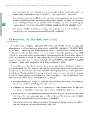 150
Ministério da Saúde | Secretaria de Atenção à Saúde | Departamento de Atenção Básica
• Deve-se consumir sal com moderação, para a formação de bons hábitos alimentares e a
prevenção de hipertensão arterial (SOCIEDADE..., 2006; SOCIEDADE..., 2005a) [D].
• Deve-se ingerir diariamente 400ml de leite para que a criança possa atingir a quantidade
necessária de cálcio para a formação adequada da massa óssea e a profilaxia da osteoporose
na vida adulta [D]. Em substituição ao leite, podem ser usados seus derivados, como iogurte
e queijo (BIRCH, 1998; URRESTARAZU DEVINCENZI; BASILE COLUGNATI; SIGULEM, 2004).
• Deve-se estar atento à alimentação fornecida pela escola ou às opções de lanches que são
vendidos na escola ou nas proximidades (SOCIEDADE..., 2006) [D].
9.5 Prevenção da obesidade em crianças
A prevalência de sobrepeso e obesidade infantil está aumentando em todo o mundo, com
reflexos em curto e longo prazos na saúde pública (ABRANTES; LAMOUNIER; COLOSIMO, 2003)
[A]. No Brasil, a obesidade vem aumentando em todas as camadas sociais. Estudos nacionais
demonstram prevalências de excesso de peso em crianças e adolescentes que variam entre 10,8%
e 33,8% em diferentes regiões. O resultado da Pesquisa Nacional de Demografia e Saúde da
Criança e da Mulher, realizada em 2006, demonstrou que 7% das crianças menores de 5 anos
apresentam excesso de peso em relação à altura (SENA; SILVA; PEREIRA, 2007; CESAR et al., 2006;
SOCIEDADE..., 2005; BIRCH apud CHEN; DIETZ, 2002; SOCIEDADE..., 2008).
A aterosclerose e a hipertensão arterial são processos patológicos iniciados na infância e,
entre os fatores de risco para doenças e agravos não transmissíveis, estão os hábitos alimentares
desregrados e a falta de atividade física. Portanto, intervir precocemente, ou seja, prevenir a
obesidade na infância significa diminuir, de uma forma racional e menos onerosa, a incidência
de doenças crônico-degenerativas (CESAR et al., 2006; SOCIEDADE..., 2008; DANIELS et al., 2008;
HAIRE-JOSHU; NANNEY, 2002; ARMSTRONG; REILLY, 2002) [D].
• No desenvolvimento da criança, há situações frequentemente associadas à obesidade que
servem para facilitar a identificação de fatores de risco:
• Sobrepeso ou obesidade dos pais. A obesidade da mãe, mesmo antes da gestação,
correlaciona-se ao índice de massa corpórea da criança na idade de 5 a 20 anos.
• A inatividade física, indiretamente avaliada pelo número de horas em que a criança assiste
à televisão. Deve ser encorajado que se reduza a 2 horas/dia o tempo com atividades
sedentárias, como videogames, computador e televisão [D].
• Ausência de aleitamento materno. A maioria dos estudos atribui ao aleitamento materno
uma ação protetora contra a obesidade em crianças [B].
 