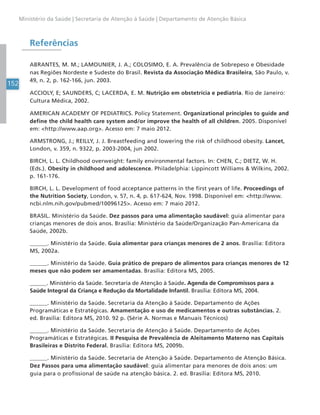 152
Ministério da Saúde | Secretaria de Atenção à Saúde | Departamento de Atenção Básica
Referências
ABRANTES, M. M.; LAMOUNIER, J. A.; COLOSIMO, E. A. Prevalência de Sobrepeso e Obesidade
nas Regiões Nordeste e Sudeste do Brasil. Revista da Associação Médica Brasileira, São Paulo, v.
49, n. 2, p. 162-166, jun. 2003.
ACCIOLY, E; SAUNDERS, C; LACERDA, E. M. Nutrição em obstetrícia e pediatria. Rio de Janeiro:
Cultura Médica, 2002.
AMERICAN ACADEMY OF PEDIATRICS. Policy Statement. Organizational principles to guide and
define the child health care system and/or improve the health of all children. 2005. Disponível
em: <http://www.aap.org>. Acesso em: 7 maio 2012.
ARMSTRONG, J.; REILLY, J. J. Breastfeeding and lowering the risk of childhood obesity. Lancet,
London, v. 359, n. 9322, p. 2003-2004, jun 2002.
BIRCH, L. L. Childhood overweight: family environmental factors. In: CHEN, C.; DIETZ, W. H.
(Eds.). Obesity in childhood and adolescence. Philadelphia: Lippincott Williams & Wilkins, 2002.
p. 161-176.
BIRCH, L. L. Development of food acceptance patterns in the first years of life. Proceedings of
the Nutrition Society, London, v. 57, n. 4, p. 617-624, Nov. 1998. Disponível em: <http://www.
ncbi.nlm.nih.gov/pubmed/10096125>. Acesso em: 7 maio 2012.
BRASIL. Ministério da Saúde. Dez passos para uma alimentação saudável: guia alimentar para
crianças menores de dois anos. Brasília: Ministério da Saúde/Organização Pan-Americana da
Saúde, 2002b.
______. Ministério da Saúde. Guia alimentar para crianças menores de 2 anos. Brasília: Editora
MS, 2002a.
______. Ministério da Saúde. Guia prático de preparo de alimentos para crianças menores de 12
meses que não podem ser amamentadas. Brasília: Editora MS, 2005.
______. Ministério da Saúde. Secretaria de Atenção à Saúde. Agenda de Compromissos para a
Saúde Integral da Criança e Redução da Mortalidade Infantil. Brasília: Editora MS, 2004.
______. Ministério da Saúde. Secretaria da Atenção à Saúde. Departamento de Ações
Programáticas e Estratégicas. Amamentação e uso de medicamentos e outras substâncias. 2.
ed. Brasília: Editora MS, 2010. 92 p. (Série A. Normas e Manuais Técnicos)
______. Ministério da Saúde. Secretaria de Atenção à Saúde. Departamento de Ações
Programáticas e Estratégicas. II Pesquisa de Prevalência de Aleitamento Materno nas Capitais
Brasileiras e Distrito Federal. Brasília: Editora MS, 2009b.
______. Ministério da Saúde. Secretaria de Atenção à Saúde. Departamento de Atenção Básica.
Dez Passos para uma alimentação saudável: guia alimentar para menores de dois anos: um
guia para o profissional de saúde na atenção básica. 2. ed. Brasília: Editora MS, 2010.
 