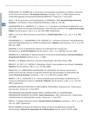 154
Ministério da Saúde | Secretaria de Atenção à Saúde | Departamento de Atenção Básica
HAIRE-JOSHU, D.; NANNEY, M. S. Prevention of overweight and obesity in children: influences
on the food environment. The Diabetes Educator, Chicago, v. 28, n. 3, 2002. Disponível em:
<http://tde.sagepub.com/cgi/content/abstract/28/3/415>. Acesso em: 7 maio 2012.
HALE, T. W. Drug therapy and breastfeeding. In: RIORDAN J. (Ed). Breastfeeding and human
lactation. 3. ed. Boston: Jones and Bartlett Publishers, 2005, p. 137-146.
HASSELMANN, M. H.; WERNECK, G. L.; SILVA, C. V. C. Symptoms of postpartum depression and
early interruption of exclusive breastfeeding in the first two months of life. Cadernos de Saúde
Pública, Rio de Janeiro, v. 24, n. 2, p. 341-352, 2008. Suplemento.
JAMIL, K. M. et al. Micronutrients and anaemia. J Health Popul Nutr. [s.l.], v. 26, n. 3, p. 340-
355, 2008.
JOHANSSNEN, D. L.; JOHANSSNEN, N. M.; SPECKER, B. L. Influence of parents’ eating behaviors
and child feeding practices on children’s weight status. Obesity, Silver Spring, v. 14, n. 3, p. 431-
439, mar. 2006.
KANUFRE, V. et al. O aleitamento materno no tratamento de crianças com
fenilcetonúria. Jornal de Pediatria, Rio de Janeiro, v. 83, n. 5, p. 447-452, set./out. 2007.
KRAMER, M. S.; KAKUMA, R. Optimal duration of exclusive breastfeeding. Cochrane Database
of Systematic Reviews, Oxford, [s.l.], n. 1, 2002.
MAHAN, L. K. Krause: alimentos, nutrição e dietoterapia. São Paulo: Roca, 1998.
MELLO, E. D.; LUFT, V. C.; MEYER, F. Obesidade infantil: como podemos ser eficazes? Jornal de
Pediatria, Rio de Janeiro, v. 80, n. 3, p. 173-182, 2004.
MODESTO, S. P.; URRESTARAZU DEVINCENZI, M.; SIGULEM D. M. Práticas alimentares e
estado nutricional de crianças no segundo semestre de vida atendidas na rede pública de
saúde. Revista de Nutrição, Campinas, v. 20, n. 4, p. 405-415, jul./ago. 2007.
MONTE, C. M. G.; GIUGLIANI, E. R. J. Recomendações para alimentação complementar da
criança em aleitamento materno. Jornal de Pediatria, Rio de Janeiro. v. 80, n. 5, p. 131-141,
2004. Suplemento.
NATIONAL INSTITUTE FOR HEALTH AND CLINICAL EXCELLENCE. Disponível em: <http://www.
nice.org.uk/>. Acesso em: 7 maio 2012.
ORGANIZAÇÃO DAS NAÇÕES UNIDAS PARA A AGRICULTURA E A ALIMENTAÇÃO;
ORGANIZAÇÃO MUNDIAL DA SAÚDE. Codex Alimentarius. 1962. Disponível em: <http://www.
codexalimentarius.net/web/index_en.jsp>. Acesso em: 7 maio 2012.
PINTO, L. F. Apego y lactancia natural. Revista Chilena de Pediatría, Santiago, v. 78, n. 1, p. 96-
102, out. 2007. Suplemento.
RIO DE JANEIRO. Secretaria de Estado de Saúde. Iniciativa Unidade Básica Amiga da
Amamentação. Manual de capacitação de multiplicadores. Rio de Janeiro: SES-RJ, 2006.
 