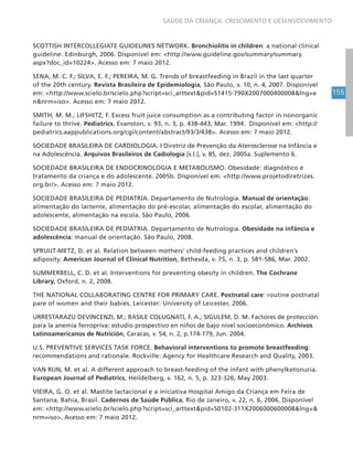 155
SAÚDE DA CRIANÇA: CRESCIMENTO E DESENVOLVIMENTO
SCOTTISH INTERCOLLEGIATE GUIDELINES NETWORK. Bronchiolitis in children: a national clinical
guideline. Edinburgh, 2006. Disponível em: <http://www.guideline.gov/summary/summary.
aspx?doc_id=10224>. Acesso em: 7 maio 2012.
SENA, M. C. F.; SILVA, E. F.; PEREIRA, M. G. Trends of breastfeeding in Brazil in the last quarter
of the 20th century. Revista Brasileira de Epidemiologia, São Paulo, v. 10, n. 4, 2007. Disponível
em: <http://www.scielo.br/scielo.php?script=sci_arttext&pid=S1415-790X2007000400008&lng=e
n&nrm=iso>. Acesso em: 7 maio 2012.
SMITH, M. M.; LIFSHITZ, F. Excess fruit juice consumption as a contributing factor in nonorganic
failure to thrive. Pediatrics, Evanston, v. 93, n. 3, p. 438-443, Mar. 1994. Disponível em: <http://
pediatrics.aappublications.org/cgi/content/abstract/93/3/438>. Acesso em: 7 maio 2012.
SOCIEDADE BRASILEIRA DE CARDIOLOGIA. I Diretriz de Prevenção da Aterosclerose na Infância e
na Adolescência. Arquivos Brasileiros de Cadiologia [s.l.], v. 85, dez. 2005a. Suplemento 6.
SOCIEDADE BRASILEIRA DE ENDOCRINOLOGIA E METABOLISMO. Obesidade: diagnóstico e
tratamento da criança e do adolescente. 2005b. Disponível em: <http://www.projetodiretrizes.
org.br/>. Acesso em: 7 maio 2012.
SOCIEDADE BRASILEIRA DE PEDIATRIA. Departamento de Nutrologia. Manual de orientação:
alimentação do lactente, alimentação do pré-escolar, alimentação do escolar, alimentação do
adolescente, alimentação na escola. São Paulo, 2006.
SOCIEDADE BRASILEIRA DE PEDIATRIA. Departamento de Nutrologia. Obesidade na infância e
adolescência: manual de orientação. São Paulo, 2008.
SPRUIJT-METZ, D. et al. Relation between mothers’ child-feeding practices and children’s
adiposity. American Journal of Clinical Nutrition, Bethesda, v. 75, n. 3, p. 581-586, Mar. 2002.
SUMMERBELL, C. D. et al. Interventions for preventing obesity in children. The Cochrane
Library, Oxford, n. 2, 2008.
THE NATIONAL COLLABORATING CENTRE FOR PRIMARY CARE. Postnatal care: routine postnatal
pare of women and their babies. Leicester: University of Leicester, 2006.
URRESTARAZU DEVINCENZI, M.; BASILE COLUGNATI, F. A.; SIGULEM, D. M. Factores de protección
para la anemia ferropriva: estudio prospectivo en niños de bajo nivel socioeconómico. Archivos
Latinoamericanos de Nutrición, Caracas, v. 54, n. 2, p.174-179, Jun. 2004.
U.S. PREVENTIVE SERVICES TASK FORCE. Behavioral interventions to promote breastfeeding:
recommendations and rationale. Rockville: Agency for Healthcare Research and Quality, 2003.
VAN RIJN, M. et al. A different approach to breast-feeding of the infant with phenylketonuria.
European Journal of Pediatrics, Heildelberg, v. 162, n. 5, p. 323-326, May 2003.
VIEIRA, G. O. et al. Mastite lactacional e a iniciativa Hospital Amigo da Criança em Feira de
Santana, Bahia, Brasil. Cadernos de Saúde Pública, Rio de Janeiro, v. 22, n. 6, 2006. Disponível
em: <http://www.scielo.br/scielo.php?script=sci_arttext&pid=S0102-311X2006000600008&lng=&
nrm=iso>. Acesso em: 7 maio 2012.
 