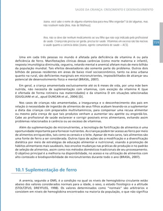 159
SAÚDE DA CRIANÇA: CRESCIMENTO E DESENVOLVIMENTO
Joana, você sabe o nome de alguma vitamina boa para meu filho engordar? Já dei algumas, mas
não resolvem nada (Ana, mãe de Matheus).
Ana, não se deve dar nenhum medicamento ao seu filho que não seja indicado pelo profissional
de saúde. Criança não precisa ser gorda, precisa ter saúde. Vitaminas em excesso são tão nocivas
à saúde quanto a carência delas (Joana, agente comunitária de saúde – ACS).
Uma em cada três pessoas no mundo é afetada pela deficiência de vitamina A ou pela
deficiência de ferro. Manifestações clínicas dessas carências (como morte materna e infantil,
resposta imunológica diminuída, cegueira, retardo mental e anemia) afetam mais de meio bilhão
da população mundial. Tais efeitos devastadores são somente parte do problema. Outros dois
bilhões de pessoas residentes em áreas de baixo nível socioeconômico, tanto na área urbana
quanto na rural, são deficientes marginais em micronutrientes, impossibilitados de alcançar seu
potencial de desenvolvimento físico e mental (BRASIL, 2007).
Em geral, a criança amamentada exclusivamente até os 6 meses de vida, por uma mãe bem
nutrida, não necessita de suplementação com vitaminas, com exceção da vitamina K (que
é ofertada de forma rotineira nas maternidades) e da vitamina D em situações selecionadas
(GIUGLIANI et al., apud DUNCAN et al., 2004) [D].
Nos casos de crianças não amamentadas, a insegurança e o desconhecimento dos pais em
relação à necessidade de ingestão de alimentos de seus filhos acabam levando-os a suplementar
a dieta das crianças com preparados multivitamínicos, para compensar uma recusa alimentar
ou mesmo pela crença de que tais produtos venham a aumentar seu apetite ou engordá-los.
Cabe ao profissional de saúde esclarecer e corrigir possíveis erros alimentares, evitando assim
problemas relacionados à carência ou ao excesso de vitaminas.
Além da suplementação de micronutrientes, a tecnologia de fortificação de alimentos é uma
oportunidade importante para fornecer nutrientes. As crianças podem ter acesso ao ferro por meio
de alimentos enriquecidos, tais como os cereais e o leite. Apesar de mais caros, tais alimentos são
uma fonte de ferro a ser considerada. Outros tipos de ações são a modificação e a diversificação
dietética por meio de estratégias de educação alimentar e nutricional, visando à promoção de
hábitos alimentares mais saudáveis. Isso envolve mudanças nas práticas de produção e no padrão
de seleção de alimentos, assim como nos métodos domésticos tradicionais de seu processamento.
O objetivo principal é a melhoria na disponibilidade, no acesso e na utilização de alimentos com
alto conteúdo e biodisponibilidade de micronutrientes durante todo o ano (BRASIL, 2007).
10.1 Suplementação de ferro
A anemia, segundo a OMS, é a condição na qual os níveis de hemoglobina circulante estão
abaixo dos valores considerados normais para a idade, o sexo, o estado fisiológico e a altitude
(STOLTZFUS; DREYFUSS, 1998). Os valores determinados como “normais” são arbitrários e
consistem em níveis de hemoglobina encontrados na maioria da população, o que não significa
 