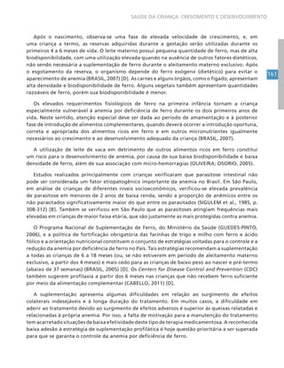 161
SAÚDE DA CRIANÇA: CRESCIMENTO E DESENVOLVIMENTO
Após o nascimento, observa-se uma fase de elevada velocidade de crescimento, e, em
uma criança a termo, as reservas adquiridas durante a gestação serão utilizadas durante os
primeiros 4 a 6 meses de vida. O leite materno possui pequena quantidade de ferro, mas de alta
biodisponibilidade, com uma utilização elevada quando na ausência de outros fatores dietéticos,
não sendo necessária a suplementação de ferro durante o aleitamento materno exclusivo. Após
o esgotamento da reserva, o organismo depende do ferro exógeno (dietético) para evitar o
aparecimento de anemia (BRASIL, 2007) [D]. As carnes e alguns órgãos, como o fígado, apresentam
alta densidade e biodisponibilidade de ferro. Alguns vegetais também apresentam quantidades
razoáveis de ferro, porém sua biodisponibilidade é menor.
Os elevados requerimentos fisiológicos de ferro na primeira infância tornam a criança
especialmente vulnerável à anemia por deficiência de ferro durante os dois primeiros anos de
vida. Neste sentido, atenção especial deve ser dada ao período de amamentação e à posterior
fase de introdução de alimentos complementares, quando deverá ocorrer a introdução oportuna,
correta e apropriada dos alimentos ricos em ferro e em outros micronutrientes igualmente
necessários ao crescimento e ao desenvolvimento adequado da criança (BRASIL, 2007).
A utilização de leite de vaca em detrimento de outros alimentos ricos em ferro constitui
um risco para o desenvolvimento de anemia, por causa de sua baixa biodisponibilidade e baixa
densidade de ferro, além de sua associação com micro-hemorragias (OLIVEIRA; OSORIO, 2005).
Estudos realizados principalmente com crianças verificaram que parasitose intestinal não
pode ser considerada um fator etiopatogênico importante da anemia no Brasil. Em São Paulo,
em análise de crianças de diferentes níveis socioeconômicos, verificou-se elevada prevalência
de parasitose em menores de 2 anos de baixa renda, sendo a proporção de anêmicos entre os
não parasitados significativamente maior do que entre os parasitados (SIGULEM et al., 1985, p.
308-312) [B]. Também se verificou em São Paulo que as parasitoses atingiam frequências mais
elevadas em crianças de maior faixa etária, que são justamente as mais protegidas contra anemia.
O Programa Nacional de Suplementação de Ferro, do Ministério da Saúde (GUEDES-PINTO,
2006), e a política de fortificação obrigatória das farinhas de trigo e milho com ferro e ácido
fólico e a orientação nutricional constituem o conjunto de estratégias voltadas para o controle e a
redução da anemia por deficiência de ferro no País. Tais estratégias recomendam a suplementação
a todas as crianças de 6 a 18 meses (ou, se não estiverem em período de aleitamento materno
exclusivo, a partir dos 4 meses) e mais cedo para as crianças de baixo peso ao nascer e pré-termo
(abaixo de 37 semanas) (BRASIL, 2005) [D]. Os Centers for Disease Control and Prevention (CDC)
também sugerem profilaxia a partir dos 6 meses nas crianças que não recebem ferro suficiente
por meio da alimentação complementar (CABELLO, 2011) [D].
A suplementação apresenta algumas dificuldades em relação ao surgimento de efeitos
colaterais indesejáveis e à longa duração do tratamento. Em muitos casos, a dificuldade em
aderir ao tratamento devido ao surgimento de efeitos adversos é superior às queixas relatadas e
relacionadas à própria anemia. Por isso, a falta de motivação para a manutenção do tratamento
tem acarretado situações de baixa efetividade deste tipo de terapia medicamentosa. A reconhecida
baixa adesão à estratégia de suplementação profilática é hoje questão prioritária a ser superada
para que se garanta o controle da anemia por deficiência de ferro.
 