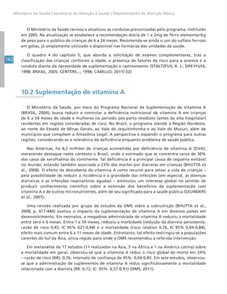 162
Ministério da Saúde | Secretaria de Atenção à Saúde | Departamento de Atenção Básica
O Ministério da Saúde revisou e atualizou as condutas preconizadas pelo programa, instituído
em 2005. Na atualização se estabelece a recomendação diária de 1 a 2mg de ferro elementar/kg
de peso para o público de crianças de 6 a 24 meses. Recomenda-se ainda o uso do sulfato ferroso
em gotas, já amplamente utilizado e disponível nas farmácias das unidades de saúde.
O quadro 4 do capítulo 5, que aborda a solicitação de exames complementares, traz a
classificação das crianças conforme a idade, a presença de fatores de risco para a anemia e a
conduta diante da necessidade de suplementação e rastreamento (STOLTZFUS, R. J.; DREYFUSS,
1998; BRASIL, 2005; CENTERS..., 1998; CABELLO, 2011) [D]
10.2 Suplementação de vitamina A
O Ministério da Saúde, por meio do Programa Nacional de Suplementação de Vitamina A
(BRASIL, 2004), busca reduzir e controlar a deficiência nutricional de vitamina A em crianças
de 6 a 59 meses de idade e mulheres no período pós-parto imediato (antes da alta hospitalar)
residentes em regiões consideradas de risco. No Brasil, o programa atende à Região Nordeste,
ao norte do Estado de Minas Gerais, ao Vale do Jequitinhonha e ao Vale do Mucuri, além de
municípios que compõem a Amazônia Legal. A perspectiva é expandir o programa para outras
regiões, considerando-se a relevância da deficiência enquanto problema de saúde pública.
Nas Américas, há 8,2 milhões de crianças acometidas por deficiência de vitamina A (DVA),
merecendo destaque neste contexto o Brasil, onde é estimado que se concentre cerca de 30%
dos casos de xeroftalmia do continente. Tal deficiência é a principal causa de cegueira evitável
no mundo, estando também associada a 23% das mortes por diarreias em crianças (BHUTTA et
al., 2008). O efeito da descoberta da vitamina A como recurso para salvar a vida de crianças –
pela possibilidade de reduzir a incidência e a gravidade das infecções (em especial, as doenças
diarreicas e as infecções respiratórias agudas) – estimulou um interesse global no sentido de
produzir conhecimento científico sobre a extensão dos benefícios da suplementação com
vitamina A e de outros micronutrientes, além de seu significado para a saúde pública (SAUNDERS
et al., 2007).
Uma revisão realizada por grupo de estudos da OMS sobre a subnutrição (BHUTTA et al.,
2008, p. 417-440) avaliou o impacto da suplementação de vitamina A em diversos países em
desenvolvimento. Em neonatos, a megadose administrada de vitamina A reduziu a mortalidade
entre zero e 6 meses. Entre 1 e 59 meses, reduziu a morbidade (redução da diarreia persistente,
razão de risco 0,45, IC 95% 021-0,94) e a mortalidade (risco relativo 0,76, IC 95% 0,69-0,84),
efeito mais comum entre 6 a 11 meses de idade. Entretanto, tal efeito restringiu-se a populações
carentes do Sul da Ásia, única região para onde a OMS recomendou a referida intervenção.
Em metanálise de 17 estudos (11 realizados na Ásia, 5 na África e 1 na América Latina) sobre
a mortalidade em geral, observou-se que a vitamina A reduz o risco global de morte em 24%
– razão de risco (RR): 0,76; intervalo de confiança de 95%: 0,69-0,83. Em sete estudos, observou-
se que a administração de suplementos de vitamina A reduz significativamente a mortalidade
relacionada com a diarreia (RR: 0,72; IC: 95%: 0,57-0,91) (OMS, 2011).
 