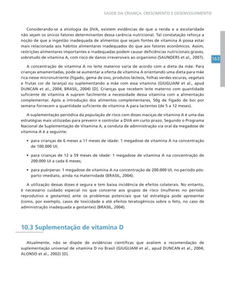 163
SAÚDE DA CRIANÇA: CRESCIMENTO E DESENVOLVIMENTO
Considerando-se a etiologia da DVA, existem evidências de que a renda e a escolaridade
não sejam os únicos fatores determinantes dessa carência nutricional. Tal constatação reforça a
noção de que a ingestão inadequada de alimentos que sejam fontes de vitamina A possa estar
mais relacionada aos hábitos alimentares inadequados do que aos fatores econômicos. Assim,
restrições alimentares importantes e inadequadas podem causar deficiências nutricionais graves,
sobretudo de vitamina A, com risco de danos irreversíveis ao organismo (SAUNDERS et al., 2007).
A concentração de vitamina A no leite materno varia de acordo com a dieta da mãe. Para
crianças amamentadas, pode-se aumentar a oferta de vitamina A orientando uma dieta para mãe
rica nesse micronutriente (fígado, gema de ovo, produtos lácteos, folhas verdes escuras, vegetais
e frutas cor de laranja) ou suplementando a mãe com essa vitamina (GIUGLIANI et al., apud
DUNCAN et al., 2004; BRASIL, 2004) [D]. Crianças que recebem leite materno com quantidade
suficiente de vitamina A suprem facilmente a necessidade dessa vitamina com a alimentação
complementar. Após a introdução dos alimentos complementares, 50g de fígado de boi por
semana fornecem a quantidade suficiente de vitamina A para lactentes (de 5 a 12 meses).
A suplementação periódica da população de risco com doses maciças de vitamina A é uma das
estratégias mais utilizadas para prevenir e controlar a DVA em curto prazo. Segundo o Programa
Nacional de Suplementação de Vitamina A, a conduta de administração via oral da megadose de
vitamina A é a seguinte:
• para crianças de 6 meses a 11 meses de idade: 1 megadose de vitamina A na concentração
de 100.000 UI;
• para crianças de 12 a 59 meses de idade: 1 megadose de vitamina A na concentração de
200.000 UI a cada 6 meses;
• para puérperas: 1 megadose de vitamina A na concentração de 200.000 UI, no período pós-
parto imediato, ainda na maternidade (BRASIL, 2004).
A utilização dessas doses é segura e tem baixa incidência de efeitos colaterais. No entanto,
é necessário cuidado especial no que concerne aos grupos de risco (mulheres no período
reprodutivo e gestantes) ante os problemas potenciais que tal estratégia pode apresentar
(como, por exemplo, casos de toxicidade e até efeitos teratogênicos sobre o feto, no caso de
administração inadequada a gestantes) (BRASIL, 2004).
10.3 Suplementação de vitamina D
Atualmente, não se dispõe de evidências científicas que avaliem a recomendação de
suplementação universal de vitamina D no Brasil (GIUGLIANI et al., apud DUNCAN et al., 2004;
ALONSO et al., 2002) [D].
 