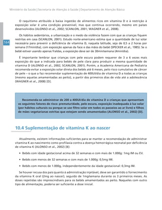 164
Ministério da Saúde | Secretaria de Atenção à Saúde | Departamento de Atenção Básica
O raquitismo atribuído à baixa ingestão de alimentos ricos em vitamina D e à restrição à
exposição solar é uma condição prevenível, mas que continua ocorrendo, mesmo em países
desenvolvidos (ALONSO et al., 2002; SCANLON, 2001; WAGNER et al., 2008).
Os hábitos sedentários, a urbanização e o medo da violência fazem com que as crianças fiquem
restritas em casa (SCANLON, 2001). Estudo norte-americano estima que a quantidade de luz solar
necessária para prevenir a deficiência de vitamina D, naquela latitude, seja de 0,5 a 2 horas por
semana (17min/dia), com exposição apenas da face e das mãos do bebê (SPECKER et al., 1985). Se o
bebê estiver usando apenas fraldas, a exposição deve ser de 30min/semana (4min/dia).
É importante lembrar que crianças com pele escura podem requerer de 3 a 6 vezes mais
exposição do que a indicada para bebês de pele clara para produzir a mesma quantidade de
vitamina D (ALONSO et al., 2002; SCANLON, 2001). Porém, a Academia Americana de Pediatria
recomenda evitar a exposição solar direta dos bebês até 6 meses, pelo risco cumulativo de câncer
de pele – o que a faz recomendar suplementação de 400UI/dia de vitamina D a todas as crianças
(mesmo aquelas amamentadas ao peito), a partir dos primeiros dias de vida até a adolescência
(WAGNER et al., 2008) [D].
Recomenda-se administrar de 200 a 400UI/dia de vitamina D a crianças que apresentam
os seguintes fatores de risco: prematuridade, pele escura, exposição inadequada à luz solar
(por hábitos culturais ou porque se use filtro solar em todos os passeios ao ar livre) e filhos
de mães vegetarianas estritas que estejam sendo amamentados (ALONSO et al., 2002) [D].
10.4 Suplementação de vitamina K ao nascer
Atualmente, existem informações suficientes para se manter a recomendação de administrar
vitamina K ao nascimento como profilaxia contra a doença hemorrágica neonatal por deficiência
de vitamina K (ALONSO et al., 2002) [B]:
• Bebês com idade gestacional acima de 32 semanas e com mais de 1.000g: 1mg IM ou EV.
• Bebês com menos de 32 semanas e com mais de 1.000g: 0,5mg IM.
• Bebês com menos de 1.000g, independentemente da idade gestacional: 0,3mg IM.
Se houver recusa dos pais quanto à administração injetável, deve ser garantido o fornecimento
da vitamina K oral (2mg ao nascer), seguido de 1mg/semana durante os 3 primeiros meses. As
doses repetidas são imprescindíveis para os bebês amamentados ao peito. Naqueles com outro
tipo de alimentação, poderia ser suficiente a dose inicial.
 