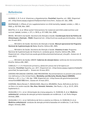 166
Ministério da Saúde | Secretaria de Atenção à Saúde | Departamento de Atenção Básica
Referências
ALONSO, C. R. P. et al. Vitaminas y oligoelementos. PrevInfad, Espanha, oct. 2002. Disponível
em: <http://www.aepap.org/previnfad/previnfad-inicio.htm>. Acesso em: dez. 2008.
BHATNAGAR, S. Effects of zinc supplementation on child mortality. Lancet, London, v. 369, n.
9565, p. 927-934, Mar. 2007.
BHUTTA, Z. A. et al. What works? Interventions for maternal and child undernutrition and
survival. Lancet, London, v. 371, n. 9610, p. 417-440, Feb. 2008.
BRASIL. Ministério da Saúde. Secretaria de Atenção à Saúde. Coordenação-Geral da Política de
Alimentação e Nutrição - PNAN. Disponível em: <http://nutricao.saude.gov.br/vita.php>. Acesso
em: 8 maio 2012.
______. Ministério da Saúde. Secretaria de Atenção à Saúde. Manual operacional do Programa
Nacional de Suplementação de Ferro. Brasília: Editora MS, 2005.
______. Ministério da Saúde. Secretaria de Atenção à Saúde. Vitamina A mais: Programa
Nacional de Suplementação de Vitamina A: condutas gerais. Brasília: Editora MS, 2004.
Disponível em: <http://nutricao.saude.gov.br/documentos/vita/manual_vita.pdf>. Acesso em: 8
maio 2012.
______. Ministério da Saúde; UNICEF. Cadernos de atenção básica: carências de micronutrientes.
Brasília: Editora MS, 2007.
CABELLO, F. J. S. R. Prevención primaria y detección precoz de la ferropenia en
lactantes. PrevInfad, Espanha, jun. 2011. Disponível em: <http://www.aepap.org/previnfad/pdfs/
previnfad_ferropenia.pdf >. Acesso em: 8 maio 2012.
CENTERS FOR DISEASE CONTROL AND PREVENTION. Recommendations to prevent and control
iron deficiency in the United States. Morbidity and Mortality Weekly Report (MMWR),
Atlanta, v. 47, n. 3, p. 1-36, Apr. 1998. Disponível em: <http://www.cdc.gov/mmwr/preview/
mmwrhtml/00051880.htm>. Acesso em: 8 maio 2012.
CHOPARD, Maria Renata T.; MAGALHAES, Maurício; BRUNIERA, Paula. Deficiência de ferro
no feto e no recém-nascido. Rev. Bras. Hematol. Hemoter., São Paulo, v. 32, p. 32-37, 2010.
Suplemento 2.
GIUGLIANI, E. R. J. et al. Alimentação da criança pequena. In: DUNCAN, B. et al. Medicina
ambulatorial: condutas de atenção primária baseadas em evidências. 3. ed. Porto Alegre:
Artmed, 2004.
GIUGLIANI, E. R. J. et al. Deficiência de ferro e anemia na infância. In: DUNCAN, B. et al.
Medicina ambulatorial: condutas de atenção primária baseadas em evidências. 3. ed. Porto
Alegre: Artmed, 2004.
 