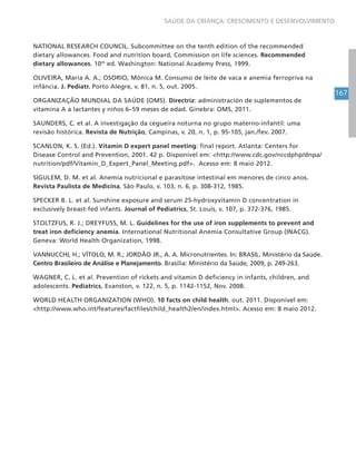 167
SAÚDE DA CRIANÇA: CRESCIMENTO E DESENVOLVIMENTO
NATIONAL RESEARCH COUNCIL. Subcommittee on the tenth edition of the recommended
dietary allowances. Food and nutrition board, Commission on life sciences. Recommended
dietary allowances. 10th
ed. Washington: National Academy Press, 1999.
OLIVEIRA, Maria A. A.; OSORIO, Mônica M. Consumo de leite de vaca e anemia ferropriva na
infância. J. Pediatr. Porto Alegre, v. 81, n. 5, out. 2005.
ORGANIZAÇÃO MUNDIAL DA SAÚDE (OMS). Directriz: administración de suplementos de
vitamina A a lactantes y niños 6–59 meses de edad. Ginebra: OMS, 2011.
SAUNDERS, C. et al. A investigação da cegueira noturna no grupo materno-infantil: uma
revisão histórica. Revista de Nutrição, Campinas, v. 20, n. 1, p. 95-105, jan./fev. 2007.
SCANLON, K. S. (Ed.). Vitamin D expert panel meeting: final report. Atlanta: Centers for
Disease Control and Prevention, 2001. 42 p. Disponível em: <http://www.cdc.gov/nccdphp/dnpa/
nutrition/pdf/Vitamin_D_Expert_Panel_Meeting.pdf>. Acesso em: 8 maio 2012.
SIGULEM, D. M. et al. Anemia nutricional e parasitose intestinal em menores de cinco anos.
Revista Paulista de Medicina, São Paulo, v. 103, n. 6, p. 308-312, 1985.
SPECKER B. L. et al. Sunshine exposure and serum 25-hydroxyvitamin D concentration in
exclusively breast-fed infants. Journal of Pediatrics, St. Louis, v. 107, p. 372-376, 1985.
STOLTZFUS, R. J.; DREYFUSS, M. L. Guidelines for the use of iron supplements to prevent and
treat iron deficiency anemia. International Nutritional Anemia Consultative Group (INACG).
Geneva: World Health Organization, 1998.
VANNUCCHI, H.; VÍTOLO, M. R.; JORDÃO JR., A. A. Micronutrientes. In: BRASIL. Ministério da Saúde.
Centro Brasileiro de Análise e Planejamento. Brasília: Ministério da Saúde, 2009, p. 249-263.
WAGNER, C. L. et al. Prevention of rickets and vitamin D deficiency in infants, children, and
adolescents. Pediatrics, Evanston, v. 122, n. 5, p. 1142-1152, Nov. 2008.
WORLD HEALTH ORGANIZATION (WHO). 10 facts on child health. out. 2011. Disponível em:
<http://www.who.int/features/factfiles/child_health2/en/index.html>. Acesso em: 8 maio 2012.
 