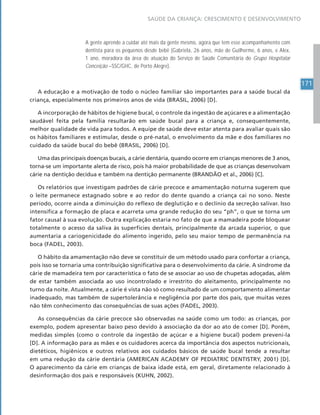 171
SAÚDE DA CRIANÇA: CRESCIMENTO E DESENVOLVIMENTO
A gente aprende a cuidar até mais da gente mesmo, agora que tem esse acompanhamento com
dentista para os pequenos desde bebê (Gabriela, 26 anos, mãe de Guilherme, 6 anos, e Alex,
1 ano, moradora da área de atuação do Serviço de Saúde Comunitária do Grupo Hospitalar
Conceição –SSC/GHC, de Porto Alegre).
A educação e a motivação de todo o núcleo familiar são importantes para a saúde bucal da
criança, especialmente nos primeiros anos de vida (BRASIL, 2006) [D].
A incorporação de hábitos de higiene bucal, o controle da ingestão de açúcares e a alimentação
saudável feita pela família resultarão em saúde bucal para a criança e, consequentemente,
melhor qualidade de vida para todos. A equipe de saúde deve estar atenta para avaliar quais são
os hábitos familiares e estimular, desde o pré-natal, o envolvimento da mãe e dos familiares no
cuidado da saúde bucal do bebê (BRASIL, 2006) [D].
Uma das principais doenças bucais, a cárie dentária, quando ocorre em crianças menores de 3 anos,
torna-se um importante alerta de risco, pois há maior probabilidade de que as crianças desenvolvam
cárie na dentição decídua e também na dentição permanente (BRANDÃO et al., 2006) [C].
Os relatórios que investigam padrões de cárie precoce e amamentação noturna sugerem que
o leite permanece estagnado sobre e ao redor do dente quando a criança cai no sono. Neste
período, ocorre ainda a diminuição do reflexo de deglutição e o declínio da secreção salivar. Isso
intensifica a formação de placa e acarreta uma grande redução do seu “ph”, o que se torna um
fator causal à sua evolução. Outra explicação estaria no fato de que a mamadeira pode bloquear
totalmente o acesso da saliva às superfícies dentais, principalmente da arcada superior, o que
aumentaria a cariogenicidade do alimento ingerido, pelo seu maior tempo de permanência na
boca (FADEL, 2003).
O hábito da amamentação não deve se constituir de um método usado para confortar a criança,
pois isso se tornaria uma contribuição significativa para o desenvolvimento da cárie. A síndrome da
cárie de mamadeira tem por característica o fato de se associar ao uso de chupetas adoçadas, além
de estar também associada ao uso incontrolado e irrestrito do aleitamento, principalmente no
turno da noite. Atualmente, a cárie é vista não só como resultado de um comportamento alimentar
inadequado, mas também de supertolerância e negligência por parte dos pais, que muitas vezes
não têm conhecimento das consequências de suas ações (FADEL, 2003).
As consequências da cárie precoce são observadas na saúde como um todo: as crianças, por
exemplo, podem apresentar baixo peso devido à associação da dor ao ato de comer [D]. Porém,
medidas simples (como o controle da ingestão de açúcar e a higiene bucal) podem preveni-la
[D]. A informação para as mães e os cuidadores acerca da importância dos aspectos nutricionais,
dietéticos, higiênicos e outros relativos aos cuidados básicos de saúde bucal tende a resultar
em uma redução da cárie dentária (AMERICAN ACADEMY OF PEDIATRIC DENTISTRY, 2001) [D].
O aparecimento da cárie em crianças de baixa idade está, em geral, diretamente relacionado à
desinformação dos pais e responsáveis (KUHN, 2002).
 