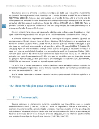 172
Ministério da Saúde | Secretaria de Atenção à Saúde | Departamento de Atenção Básica
Recomenda-se que a primeira consulta odontológica do bebê seja feita entre o nascimento
do primeiro dente (geralmente aos 6 meses) e os 12 meses de idade (AMERICAN ACADEMY OF
PEDIATRICS, 2003) [D]. Crianças que são levadas ao cirurgião-dentista até o primeiro ano de
vida apresentam menores chances de receber tratamento odontológico emergencial e de fazer
consultas odontológicas de urgência ao longo da infância (KRAMER et al., 2008) [C]. Após a
primeira consulta, a equipe de saúde bucal fará uma programação de visitas periódicas para a
criança, em função de seu perfil de risco.
Além de encaminhar a criança para a consulta odontológica, toda a equipe de saúde deve estar
apta a dar informações adequadas aos pais e aos cuidadores sobre a saúde bucal das crianças.
A primeira informação importante é sobre a cronologia da erupção dentária (quando os
dentes nascem). O mais comum é que os dentes decíduos (de leite) comecem a erupcionar em
torno dos 6 meses (GUEDES-PINTO, 2006). Porém, é possível que haja retardo na erupção, o que
não deve ser motivo de preocupação se ela acontecer até os 12 meses (YKEDA, F.; RAMALHO,
2002) [D]. Após um ano de idade da criança, se não ocorreu a erupção, é necessário investigar o
caso, pois existe a possibilidade (rara) de ocorrer anadontia (ausência dos dentes) (FARIA, 2008).
Também pode ocorrer de o bebê nascer com dentes (caso de dentes natais) ou vir a tê-los no
primeiro mês (caso de dentes neonatais). Eles precisam ser extraídos, pois sua inserção é apenas
na gengiva. Por tal razão, podem prejudicar a amamentação natural (ADEKOYA-SOFOWORA,
2008) [D] e apresentam o risco de ser aspirados para o pulmão.
Por volta dos 18 meses aparecem os molares decíduos, o que vai exigir maiores cuidados de
limpeza (introdução obrigatória da escova dental), pois estes dentes apresentam sulcos retentivos
de placa bacteriana (BRASIL, 2006) [D].
Aos 36 meses, deve estar completa a dentição decídua, que consta de 10 dentes superiores e
10 inferiores.
11.1 Recomendações para crianças de zero a 3 anos
11.1.1 Amamentação
Deve-se estimular o aleitamento materno, ressaltando sua importância para o correto
desenvolvimento facial (CURITIBA, 2004) [D]. Além da importância afetiva e nutricional, o
exercício muscular durante a amamentação favorece a respiração nasal e previne grande parte
dos problemas de desenvolvimento das arcadas e de posicionamento dos dentes. A amamentação
favorece a obtenção de um tônus muscular orofacial adequado, que irá interferir positivamente
nas funções de mastigação, deglutição e fonação (CURITIBA, 2004) [D].
 