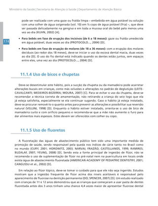 174
Ministério da Saúde | Secretaria de Atenção à Saúde | Departamento de Atenção Básica
pode ser realizada com uma gaze ou fralda limpa – embebida em água potável ou solução
com uma colher de água oxigenada (vol. 10) em ½ copo de água potável (fria) –, que deve
ser passada delicadamente na gengiva e em toda a mucosa oral do bebê pelo menos uma
vez ao dia (KUHN, 2002) [A].
• Para bebês em fase de erupção dos incisivos (de 6 a 18 meses): gaze ou fralda umedecida
em água potável, duas vezes ao dia (PROTOCOLO..., 2004) [D].
• Para bebês em fase de erupção de molares (de 18 a 36 meses): com a erupção dos molares
decíduos (ao redor dos 18 meses), deve-se iniciar o uso da escova dental macia, duas vezes
ao dia [D]. O uso do fio dental está indicado quando os dentes estão juntos, sem espaços
entre eles, uma vez ao dia (PROTOCOLO..., 2004) [D].
11.1.4 Uso de bicos e chupetas
Deve-se desestimular este hábito, pois a sucção da chupeta ou da mamadeira pode acarretar
alterações bucais em crianças, como más oclusões e alterações no padrão de deglutição (LEITE-
CAVALCANTI; MEDEIROS-BEZERRA; MOURA, 2007) [C]. Para se evitar o uso da chupeta, deve-se
recomendar a técnica correta de amamentação, não retirando a criança do seio logo que ela
já esteja satisfeita, especialmente se ela continuar sugando. Caso o hábito já esteja instalado,
deve-se procurar removê-lo o quanto antes para prevenir as alterações e possibilitar sua reversão
natural (VELLINI, 1998) [D]. Enquanto o hábito estiver instalado, orienta-se o uso de bico de
mamadeira curto e com orifício pequeno e recomenda-se que a mãe não aumente o furo para
dar alimentos mais espessos. Estes devem ser oferecidos com colher ou copo.
11.1.5 Uso de fluoretos
A fluoretação das águas de abastecimento público tem sido uma importante medida de
promoção de saúde, sendo responsável pela queda nos índices de cárie tanto no Brasil como
no mundo (CURY, 2001; HOROWITZ, 2003; NARVAI; FRAZÃO; CASTELLANOS, 1999; RAMIRES;
BUZALAF, 2007; YEUNG, 2008) [D]. Sendo esta a fonte principal de ingestão de flúor, não se
recomenda o uso de suplementação de flúor no pré-natal nem na puericultura em locais onde
exista água de abastecimento fluoretada (AMERICAN ACADEMY OF PEDIATRIC DENTISTRY, 2001;
CANGUSSU et al., 2002) [D].
Em relação ao flúor tópico, deve-se tomar o cuidado para que ele não seja ingerido. Estudos
mostram que a ingestão frequente de flúor acima dos níveis aceitáveis é responsável pelo
aparecimento de fluorose na dentição permanente (DO; SPENCER, 2007) [D]. Um estudo realizado
com crianças de 11 e 12 anos demonstrou que as crianças que começaram a usar pasta de dentes
fluoretada antes dos 3 anos tinham uma chance 4,4 vezes maior de apresentar fluorose dental
 