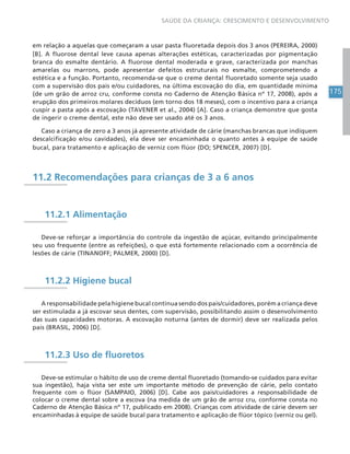 175
SAÚDE DA CRIANÇA: CRESCIMENTO E DESENVOLVIMENTO
em relação a aquelas que começaram a usar pasta fluoretada depois dos 3 anos (PEREIRA, 2000)
[B]. A fluorose dental leve causa apenas alterações estéticas, caracterizadas por pigmentação
branca do esmalte dentário. A fluorose dental moderada e grave, caracterizada por manchas
amarelas ou marrons, pode apresentar defeitos estruturais no esmalte, comprometendo a
estética e a função. Portanto, recomenda-se que o creme dental fluoretado somente seja usado
com a supervisão dos pais e/ou cuidadores, na última escovação do dia, em quantidade mínima
(de um grão de arroz cru, conforme consta no Caderno de Atenção Básica nº 17, 2008), após a
erupção dos primeiros molares decíduos (em torno dos 18 meses), com o incentivo para a criança
cuspir a pasta após a escovação (TAVENER et al., 2004) [A]. Caso a criança demonstre que gosta
de ingerir o creme dental, este não deve ser usado até os 3 anos.
Caso a criança de zero a 3 anos já apresente atividade de cárie (manchas brancas que indiquem
descalcificação e/ou cavidades), ela deve ser encaminhada o quanto antes à equipe de saúde
bucal, para tratamento e aplicação de verniz com flúor (DO; SPENCER, 2007) [D].
11.2 Recomendações para crianças de 3 a 6 anos
11.2.1 Alimentação
Deve-se reforçar a importância do controle da ingestão de açúcar, evitando principalmente
seu uso frequente (entre as refeições), o que está fortemente relacionado com a ocorrência de
lesões de cárie (TINANOFF; PALMER, 2000) [D].
11.2.2 Higiene bucal
A responsabilidade pela higiene bucal continua sendo dos pais/cuidadores, porém a criança deve
ser estimulada a já escovar seus dentes, com supervisão, possibilitando assim o desenvolvimento
das suas capacidades motoras. A escovação noturna (antes de dormir) deve ser realizada pelos
pais (BRASIL, 2006) [D].
11.2.3 Uso de fluoretos
Deve-se estimular o hábito de uso de creme dental fluoretado (tomando-se cuidados para evitar
sua ingestão), haja vista ser este um importante método de prevenção de cárie, pelo contato
frequente com o flúor (SAMPAIO, 2006) [D]. Cabe aos pais/cuidadores a responsabilidade de
colocar o creme dental sobre a escova (na medida de um grão de arroz cru, conforme consta no
Caderno de Atenção Básica nº 17, publicado em 2008). Crianças com atividade de cárie devem ser
encaminhadas à equipe de saúde bucal para tratamento e aplicação de flúor tópico (verniz ou gel).
 