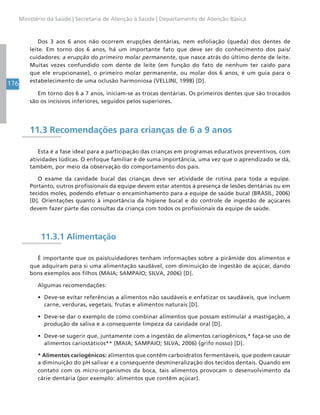 176
Ministério da Saúde | Secretaria de Atenção à Saúde | Departamento de Atenção Básica
Dos 3 aos 6 anos não ocorrem erupções dentárias, nem esfoliação (queda) dos dentes de
leite. Em torno dos 6 anos, há um importante fato que deve ser do conhecimento dos pais/
cuidadores: a erupção do primeiro molar permanente, que nasce atrás do último dente de leite.
Muitas vezes confundido com dente de leite (em função do fato de nenhum ter caído para
que ele erupcionasse), o primeiro molar permanente, ou molar dos 6 anos, é um guia para o
estabelecimento de uma oclusão harmoniosa (VELLINI, 1998) [D].
Em torno dos 6 a 7 anos, iniciam-se as trocas dentárias. Os primeiros dentes que são trocados
são os incisivos inferiores, seguidos pelos superiores.
11.3 Recomendações para crianças de 6 a 9 anos
Esta é a fase ideal para a participação das crianças em programas educativos preventivos, com
atividades lúdicas. O enfoque familiar é de suma importância, uma vez que o aprendizado se dá,
também, por meio da observação do comportamento dos pais.
O exame da cavidade bucal das crianças deve ser atividade de rotina para toda a equipe.
Portanto, outros profissionais da equipe devem estar atentos à presença de lesões dentárias ou em
tecidos moles, podendo efetuar o encaminhamento para a equipe de saúde bucal (BRASIL, 2006)
[D]. Orientações quanto à importância da higiene bucal e do controle de ingestão de açúcares
devem fazer parte das consultas da criança com todos os profissionais da equipe de saúde.
11.3.1 Alimentação
É importante que os pais/cuidadores tenham informações sobre a pirâmide dos alimentos e
que adquiram para si uma alimentação saudável, com diminuição de ingestão de açúcar, dando
bons exemplos aos filhos (MAIA; SAMPAIO; SILVA, 2006) [D].
Algumas recomendações:
• Deve-se evitar referências a alimentos não saudáveis e enfatizar os saudáveis, que incluem
carne, verduras, vegetais, frutas e alimentos naturais [D].
• Deve-se dar o exemplo de como combinar alimentos que possam estimular a mastigação, a
produção de saliva e a consequente limpeza da cavidade oral [D].
• Deve-se sugerir que, juntamente com a ingestão de alimentos cariogênicos,* faça-se uso de
alimentos cariostáticos** (MAIA; SAMPAIO; SILVA, 2006) (grifo nosso) [D].
* Alimentos cariogênicos: alimentos que contêm carboidratos fermentáveis, que podem causar
a diminuição do pH salivar e a consequente desmineralização dos tecidos dentais. Quando em
contato com os micro-organismos da boca, tais alimentos provocam o desenvolvimento da
cárie dentária (por exemplo: alimentos que contêm açúcar).
 
