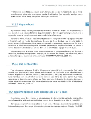 177
SAÚDE DA CRIANÇA: CRESCIMENTO E DESENVOLVIMENTO
** Alimentos cariostáticos: possuem a característica de não ser metabolizados pelos micro-
organismos na placa, não provocando queda de pH salivar (por exemplo: queijos, nozes,
peixes, carnes, ovos, óleos, margarina, manteiga e sementes).
11.3.2 Higiene bucal
A partir dos 6 anos, a criança deve ser estimulada a realizar ela mesma sua higiene bucal, o
que contribui para a sua autonomia. Os pais/cuidadores devem supervisionar principalmente a
escovação noturna, complementando a escovação feita pela criança.
Nesta faixa etária, inicia-se a troca da dentição decídua pela permanente, o que pode dificultar
a higiene bucal, em função da mobilidade dentária do dente decíduo e da irregularidade do
contorno gengival logo após ele ter caído, o que pode provocar dor e sangramento durante a
escovação. É importante investigar se há dentes permanentes erupcionando sem ter havido a
queda do decíduo. Neste caso, a criança deve ser encaminhada à equipe de saúde bucal.
Deve-se perguntar à criança e aos pais/cuidadores se as gengivas dela sangram durante a
escovação, devendo ser explicado a eles que, se isso ocorre, há presença de inflamação, razão
pela qual a higiene bucal deve ser intensificada (OPPERMANN; RÖSING, 2003) [D].
11.3.3 Uso de fluoretos
Para crianças sem atividade de cárie, é importante o uso diário de creme dental fluoretado.
Estudos têm demonstrado que a escovação com dentifrício fluoretado é um método eficaz e
simples de prevenção de cárie (CHAVES; VIEIRA-DA-SILVA, 2002) [A], devendo ser incentivada.
Para indivíduo com alta atividade de cárie, além do uso diário do creme dental fluoretado,
recomenda-se bochecho com solução de flúor, conforme indicação do cirurgião-dentista, e
aplicação de gel ou verniz de flúor, feita pela equipe de saúde bucal (AMERICAN ACADEMY OF
PEDIATRIC DENTISTRY, 2007) [D].
11.4 Recomendações para crianças de 9 a 10 anos
A equipe de saúde deve reforçar as atividades que já estavam sendo realizadas e consolidar,
nesta faixa etária, a ideia do autocuidado e a importância da saúde bucal (BRASIL, 2006) [D].
Deve-se assegurar informações sobre os riscos com acidentes e traumatismos dentários em
brincadeiras comuns da referida faixa etária, estimulando o uso de proteção (BRASIL, 2006) [D].
 