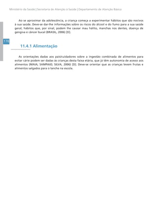178
Ministério da Saúde | Secretaria de Atenção à Saúde | Departamento de Atenção Básica
Ao se aproximar da adolescência, a criança começa a experimentar hábitos que são nocivos
à sua saúde. Deve-se dar-lhe informações sobre os riscos do álcool e do fumo para a sua saúde
geral, hábitos que, por sinal, podem lhe causar mau hálito, manchas nos dentes, doença de
gengiva e câncer bucal (BRASIL, 2006) [D].
11.4.1 Alimentação
As orientações dadas aos pais/cuidadores sobre a ingestão combinada de alimentos para
evitar cárie podem ser dadas às crianças desta faixa etária, que já têm autonomia de acesso aos
alimentos (MAIA; SAMPAIO; SILVA, 2006) [D]. Deve-se orientar que as crianças levem frutas e
alimentos salgados para o lanche na escola.
 