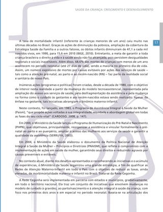 17
SAÚDE DA CRIANÇA: CRESCIMENTO E DESENVOLVIMENTO
A taxa de mortalidade infantil (referente às crianças menores de um ano) caiu muito nas
últimas décadas no Brasil. Graças às ações de diminuição da pobreza, ampliação da cobertura da
Estratégia Saúde da Família e a outros fatores, os óbitos infantis diminuíram de 47,1 a cada mil
nascidos vivos, em 1990, para 15,6 em 2010 (IBGE, 2010). Entretanto, a meta de garantir a toda
criança brasileira o direito à vida e à saúde ainda não foi alcançada, pois persistem desigualdades
regionais e sociais inaceitáveis. Além disso, 68,6% das mortes de crianças com menos de um ano
acontecem no período neonatal (até 27 dias de vida), sendo a maioria no primeiro dia de vida.
Assim, um número expressivo de mortes por causas evitáveis por ações dos serviços de saúde –
tais como a atenção pré-natal, ao parto e ao recém-nascido (RN) – faz parte da realidade social
e sanitária de nosso País.
Inúmeras ações (programas e políticas) foram criadas, desde a década de 1980, com o objetivo
de intervir nesta realidade a partir da mudança do modelo tecnoassistencial, representada pela
ampliação do acesso aos serviços de saúde, pela desfragmentação da assistência e pela mudança
na forma como o cuidado às gestantes e aos recém-nascidos estava sendo realizado. Apesar da
ênfase na gestante, tais iniciativas abrangiam o binômio materno-infantil.
Neste contexto, foi lançado, em 1983, o Programa de Assistência Integral à Saúde da Mulher
(Paism), “que propõe ações voltadas à sua integralidade, equidade e abordagem global em todas
as fases do seu ciclo vital” (CARDOSO, 2008, p. 147).
Em 2000, o Ministério da Saúde lançou o Programa de Humanização do Pré-Natal e Nascimento
(PHPN), que objetivava, principalmente, reorganizar a assistência e vincular formalmente o pré-
natal ao parto e ao puerpério, ampliar o acesso das mulheres aos serviços de saúde e garantir a
qualidade da assistência (SERRUYA, 2003).
Em 2004, o Ministério da Saúde elaborou o documento da Política Nacional de Atenção
Integral à Saúde da Mulher – Princípios e Diretrizes (PNAISM), que reflete o compromisso com a
implementação de ações em saúde da mulher, garantindo seus direitos e reduzindo agravos por
causas preveníveis e evitáveis.
No contexto atual, diante dos desafios apresentados e reconhecendo as iniciativas e o acúmulo
de experiências, o Ministério da Saúde organizou uma grande estratégia, a fim de qualificar as
Redes de Atenção Materno-Infantil em todo o País com o objetivo de reduzir as taxas, ainda
elevadas, de morbimortalidade materna e infantil no Brasil. Trata-se da Rede Cegonha.
A Rede Cegonha será implementada em parceria com estados e municípios, gradativamente,
em todo o território nacional. Ela traz um conjunto de iniciativas que envolvem mudanças no
modelo de cuidado à gravidez, ao parto/nascimento e à atenção integral à saúde da criança, com
foco nos primeiros dois anos e em especial no período neonatal. Baseia-se na articulação dos
 