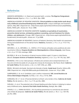 179
SAÚDE DA CRIANÇA: CRESCIMENTO E DESENVOLVIMENTO
Referências
ADEKOYA-SOFOWORA, C. A. Natal and neonatal teeth: a review. The Nigerian Postgraduate
Medical Journal, Nigeria, v. 15, n. 1, p. 38-41, Mar. 2008.
AMERICAN ACADEMY OF PEDIATRIC DENTISTRY. Clinical guideline on baby bottle tooth decay/
early childhood caries/breastfeeding/early childhood caries: unique challenges and treatment
options. May 2001. Disponível em: <http://www.aapd.org/members/referencemanual/pdfs/Baby_
Bottle_TDEEC.pdf>. Acesso em: 10 jul. 2008.
AMERICAN ACADEMY OF PEDIATRIC DENTISTRY. Guideline on periodicity of examination,
preventive dental services, anticipatory guidance counseling, and oral treatment for infants,
children, and adolescents. Chicago, 2007. Disponível em: <http://www.aapd.org/media/Policies_
Guidelines/G_Periodicity.pdf>. Acesso em: 17 jul.2008.
AMERICAN ACADEMY OF PEDIATRICS. Section of Pediatric Dentistry. Oral health risk assessment
timing and establishment of the dental home. Pediatrics, Evanston, v. 111, n. 5, p. 1113-1116,
May 2003.
ANTUNES, L. A. A.; ANTUNES, L. S.; COSTA, E. P. R. Fatores utilizados como preditores de cárie
na primeira infância. Pesquisa Brasileira em Odontopediatria e Clínica Integrada, João Pessoa,
v. 6, n. 2, p. 117-124, maio/ago. 2006.
BELTRÃO, E. M. et al. Prevalence of dental trauma children aged 1-3 years in João Pessoa
(Brazil). European Archives of Paediatric Dentistry, Inglaterra, v. 8, n. 3, p. 141-143, Sep. 2007.
BRANDÃO, I. M. G. et al. Cárie precoce: influência de variáveis sócio-comportamentais e do
locus de controle da saúde em um grupo de crianças de Araraquara, São Paulo, Brasil. Cadernos
de Saúde Pública, Rio de Janeiro, v. 22, n. 6, 1247-1256, jun. 2006.
BRASIL. Ministério da Saúde. Secretaria de Atenção à Saúde. Saúde bucal. Brasília: Editora MS,
2006. Disponível em: <http://dtr2004.saude.gov.br/dab/cnsb/>. Acesso em: 10 jul. 2008.
CAMPAGNOLI, E. B. et al. Candidose, qual o melhor tratamento? JBC: Jornal Brasileiro de
Clínica Odontológica Integrada, Curitiba, v. 8, n. 43, p. 72-76, 2004.
CANGUSSU, M. C. T. et al. A fluorose dentária no Brasil: uma revisão crítica. Cadernos de Saúde
Pública, Rio de Janeiro, v. 18, n. 1, p. 7-15, jan./fev. 2002.
CAPLAN, L. S. et al. The potential role of breast-feeding and other factors in helping to reduce
early childhood caries. Journal of the Public Health Dentistry, Raleigh, Mar. 2008.
CHAVES, S. C. L.; VIEIRA-DA-SILVA, L. M. As práticas preventivas no controle da cárie dental:
uma síntese de pesquisas. Cadernos de Saúde Pública, Rio de Janeiro, v. 18, n. 1, p. 129-139,
jan./fev. 2002.
 