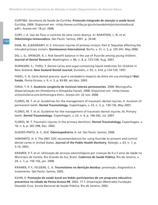 180
Ministério da Saúde | Secretaria de Atenção à Saúde | Departamento de Atenção Básica
CURITIBA. Secretaria da Saúde de Curitiba. Protocolo integrado de atenção à saúde bucal.
Curitiba, 2004. Disponível em: <http://www.curitiba.pr.gov.br/saude/sms/protocolos/bucal.
pdf>. Acesso em: 18 jul. 2008.
CURY, J. A. Uso do flúor e controle da cárie como doença. In: BARATIERI, L. N. et al.
Odontologia restauradora. São Paulo: Santos; 2001. p. 34-68.
DIAB, M.; ELBADRAWY, H. E. Intrusion injuries of primary incisors. Part II: Sequelae affecting the
intruded primary incisors. Quintessence International, Berlin, v. 31, n. 5, p. 335-341, May 2000.
DO, L. G.; SPENCER, A. J. Risk-benefit balance in the use of fluoride among young children.
Journal of Dental Research, Washington, v. 86, n. 8, p. 723-728, Aug. 2007.
DURWARD, C.; THOU, T. Dental caries and sugar-containing liquid medicines for children in
New Zealand. New Zealand Dental Journal, Dunedin, v. 93, n. 414, p.124-129, 1997.
FADEL, C. B. Cárie dental precoce: qual o verdadeiro impacto da dieta em sua etiologia? Biol.
Saúde, Ponta Grossa, v. 9, n. 3, p. 83-89, set./dez. 2003.
FARIA, T. R. S. Ausência congênita de incisivos laterais permanentes. 2008. Monografia.
(Especialização em Ortodontia e Ortopedia Facial), 2008. Disponível em: <http://www.
ortotuliofaria.com.br/monogra.htm>. Acesso em: 22 nov. 2008.
FLORES, M. T. et al. Guidelines for the management of traumatic dental injuries. II. Avulsion of
permanent teeth. Dental Traumatology, Copenhagen, v. 23, n. 3, p. 130-136, May 2007.
FLORES, M. T. et al. Guideline for the management of traumatic dental injuries. III. Primary
teeth. Dental Traumatology, Copenhagen, v. 23, n. 4, p. 196-202, Jul. 2007.
FLORES, M. T. Traumatic injuries in the primary dentition. Dental Traumatology, Copenhagen, v.
18, n. 6, p. 287-298, Dec. 2002.
GUEDES-PINTO, A. C. (Ed). Odontopediatria. 6. ed. São Paulo: Santos, 2006.
HOROWITZ, H. S. The 2001 CDC recommendations for using fluoride to prevent and control
dental caries in United States. Journal of the Public Health Dentistry, Raleigh, v. 63, n. 1, p.
3-10, 2003.
KRAMER, P. F. et al. Utilização de serviços odontológicos por crianças de 0 a 5 anos de idade no
Município de Canela, Rio Grande do Sul, Brasil. Cadernos de Saúde Pública, Rio de Janeiro, v.
24, n. 1, p. 150-156, jan. 2008.
KRAMER, P. F.; FELDENS, C. A. Traumatismo na dentição decídua: prevenção, diagnóstico e
tratamento. São Paulo: Santos, 2005.
KUHN, E. Promoção da saúde bucal em bebês participantes de um programa educativo-
preventivo na cidade de Ponta-Grossa-PR. 2002. 77 f. Dissertação (Mestrado) Fundação
Oswaldo Cruz, Escola Nacional de Saúde Pública, Rio de Janeiro, 2002.
 