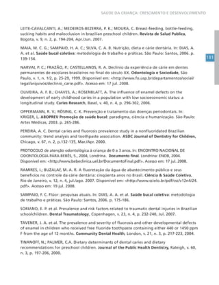 181
SAÚDE DA CRIANÇA: CRESCIMENTO E DESENVOLVIMENTO
LEITE-CAVALCANTI, A.; MEDEIROS-BEZERRA, P. K.; MOURA, C. Breast-feeding, bottle-feeding,
sucking habits and malocclusion in brazilian preschool children. Revista de Salud Publica,
Bogota, v. 9, n. 2, p. 194-204, Apr./Jun. 2007.
MAIA, M. C. G.; SAMPAIO, H. A. C.; SILVA, C. A. B. Nutrição, dieta e cárie dentária. In: DIAS, A.
A. et al. Saúde bucal coletiva: metodologia de trabalho e práticas. São Paulo: Santos, 2006. p.
139-154.
NARVAI, P. C.; FRAZÃO, P.; CASTELLANOS, R. A. Declínio da experiência de cárie em dentes
permanentes de escolares brasileiros no final do século XX. Odontologia e Sociedade, São
Paulo, v. 1, n. 1/2, p. 25-29, 1999. Disponível em: <http://www.fo.usp.br/departamentos/social/
legal/arquivos/declinio_carie.pdf>. Acesso em: 17 jul. 2008.
OLIVEIRA, A. F. B.; CHAVES, A.; ROSENBLATT, A. The influence of enamel defects on the
development of early childhood caries in a population with low socioeconomic status: a
longitudinal study. Caries Research, Basel, v. 40, n. 4, p. 296-302, 2006.
OPPERMANN, R. V.; RÖSING, C. K. Prevenção e tratamento das doenças periodontais. In:
KRIGER, L. ABOPREV Promoção de saúde bucal: paradigma, ciência e humanização. São Paulo:
Artes Médicas, 2003. p. 265-286.
PEREIRA, A. C. Dental caries and fluorosis prevalence study in a nonfluoridated Brazilian
community: trend analysis and toothpaste association. ASDC Journal of Dentistry for Children,
Chicago, v. 67, n. 2, p.132-135, Mar./Apr. 2000.
PROTOCOLO de atenção odontológica à criança de 0 a 3 anos. In: ENCONTRO NACIONAL DE
ODONTOLOGIA PARA BEBÊS, 5., 2004, Londrina. Documento final. Londrina: ENOB, 2004.
Disponível em: <http://www.bebeclinica.uel.br/DocumentoFinal.pdf>. Acesso em: 17 jul. 2008.
RAMIRES, I.; BUZALAF, M. A. R. A fluoretação da água de abastecimento público e seus
benefícios no controle da cárie dentária: cinqüenta anos no Brasil. Ciência & Saúde Coletiva,
Rio de Janeiro, v. 12, n. 4, jul./ago. 2007. Disponível em: <http://www.scielo.br/pdf/csc/v12n4/24.
pdf>. Acesso em: 19 jul. 2008.
SAMPAIO, F. C. Flúor: pesquisas atuais. In: DIAS, A. A. et al. Saúde bucal coletiva: metodologia
de trabalho e práticas. São Paulo: Santos, 2006. p. 175-186.
SORIANO, E. P. et al. Prevalence and risk factors related to traumatic dental injuries in Brazilian
schoolchildren. Dental Traumatology, Copenhagen, v. 23, n. 4, p. 232-240, Jul. 2007.
TAVENER, J. A. et al. The prevalence and severity of fluorosis and other developmental defects
of enamel in children who received free fluoride toothpaste containing either 440 or 1450 ppm
F from the age of 12 months. Community Dental Health, London, v. 21, n. 3, p. 217-223, 2004.
TINANOFF, N.; PALMER, C.A. Dietary determinants of dental caries and dietary
recommendations for preschool children. Journal of the Public Health Dentistry, Raleigh, v. 60,
n. 3, p. 197-206, 2000.
 