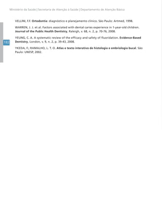 182
Ministério da Saúde | Secretaria de Atenção à Saúde | Departamento de Atenção Básica
VELLINI, F.F. Ortodontia: diagnóstico e planejamento clínico. São Paulo: Artmed, 1998.
WARREN, J. J. et al. Factors associated with dental caries experience in 1-year-old children.
Journal of the Public Health Dentistry, Raleigh, v. 68, n. 2, p. 70-76, 2008.
YEUNG, C. A. A systematic review of the efficacy and safety of fluoridation. Evidence-Based
Dentistry, London, v. 9, n. 2, p. 39-43, 2008.
YKEDA, F.; RAMALHO, L. T. O. Atlas e texto interativo de histologia e embriologia bucal. São
Paulo: UNESP, 2002.
 