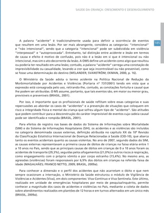 185
SAÚDE DA CRIANÇA: CRESCIMENTO E DESENVOLVIMENTO
A palavra “acidente” é tradicionalmente usada para definir a ocorrência de eventos
que resultem em uma lesão. Por ser mais abrangente, considera as categorias: “intencional”
e “não intencional”, sendo que a categoria “intencional” pode ser subdividida em violência
“interpessoal” e “autoprovocada”. Entretanto, tal distinção entre acidente e lesão em termos
de causa e efeito é motivo de confusão, pois não é a lesão em si que é intencional ou não
intencional, mas sim o ato decorrente da lesão. A OMS define um acidente como algo que resultou
ou poderia ter resultado em uma lesão; contudo, a palavra “acidente” carrega uma conotação de
imprevisibilidade ou casualidade, levando a crer que seja incontrolável ou não prevenível, como
se fosse uma determinação do destino (WELANDER; SVANSTRÖM; EKMAN, 2000, p. 16).
O Ministério da Saúde adota o termo acidente na Política Nacional de Redução da
Morbimortalidade por Acidentes e Violências (Portaria nº 737/2001) tendo em vista que a
expressão está consagrada pelo uso, retirando-lhe, contudo, as conotações fortuita e causal que
lhe podem ser atribuídas. O MS assume, portanto, que tais eventos são, em maior ou menor grau,
previsíveis e preveníveis (BRASIL, 2001).
Por isso, é importante que os profissionais de saúde reflitam sobre essas categorias e suas
repercussões ao abordar os casos de “acidentes” e a prevenção de situações que coloquem em
risco a integridade física e mental da criança que sofreu algum tipo de “acidente”. São atitudes
que podem contribuir para a desconstrução do caráter imprevisível de eventos cuja cadeia causal
pode ser identificada e rompida (BRASIL, 2001).
Para efeitos de registro nas bases de dados do Sistema de Informações sobre Mortalidade
(SIM) e do Sistema de Informações Hospitalares (SIH), os acidentes e as violências são incluídos
na categoria denominada causas externas, definição atribuída no capítulo XX da 10ª Revisão
da Classificação Estatística Internacional de Doenças Relacionadas à Saúde (CID-10), que abarca
tanto os eventos acidentais quanto as causas violentas. No ano de 2007, segundo dados do SIM,
as causas externas representavam a primeira causa de óbitos de crianças na faixa etária entre 1
a 10 anos no País, sendo que as principais causas de óbitos em crianças de 0 a 10 anos foram os
acidentes de transporte (29,3%), seguidas pelos afogamentos (21,0%) e outros riscos à respiração,
como engasgamento com o próprio vômito e por corpo estranho (15,4%). No mesmo ano, as
agressões (violências) foram responsáveis por 6,9% dos óbitos em crianças na referida faixa de
idade (MAGALHÃES; FRANCO NETTO, 2009; BRASIL, 2009a).
Para conhecer a dimensão e o perfil dos acidentes que não acarretam o óbito e que nem
sempre ocasionam a internação, o Ministério da Saúde estruturou o módulo de Vigilância de
Violências e Acidentes (Viva), em dois componentes: Viva-Contínuo e Viva-Sentinela. Este último,
realizado em unidade de emergências hospitalares por meio de pesquisa/inquérito, permite
conhecer a magnitude dos casos de acidentes e violências no País, mediante a coleta de dados
sobre atendimentos realizados em plantões de 12 horas e em turnos alternados em um único mês
(BRASIL, 2009a).
 