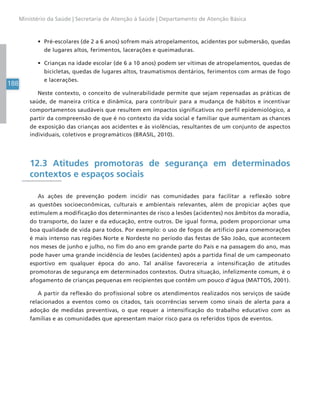 188
Ministério da Saúde | Secretaria de Atenção à Saúde | Departamento de Atenção Básica
• Pré-escolares (de 2 a 6 anos) sofrem mais atropelamentos, acidentes por submersão, quedas
de lugares altos, ferimentos, lacerações e queimaduras.
• Crianças na idade escolar (de 6 a 10 anos) podem ser vítimas de atropelamentos, quedas de
bicicletas, quedas de lugares altos, traumatismos dentários, ferimentos com armas de fogo
e lacerações.
Neste contexto, o conceito de vulnerabilidade permite que sejam repensadas as práticas de
saúde, de maneira crítica e dinâmica, para contribuir para a mudança de hábitos e incentivar
comportamentos saudáveis que resultem em impactos significativos no perfil epidemiológico, a
partir da compreensão de que é no contexto da vida social e familiar que aumentam as chances
de exposição das crianças aos acidentes e às violências, resultantes de um conjunto de aspectos
individuais, coletivos e programáticos (BRASIL, 2010).
12.3 Atitudes promotoras de segurança em determinados
contextos e espaços sociais
As ações de prevenção podem incidir nas comunidades para facilitar a reflexão sobre
as questões socioeconômicas, culturais e ambientais relevantes, além de propiciar ações que
estimulem a modificação dos determinantes de risco a lesões (acidentes) nos âmbitos da moradia,
do transporte, do lazer e da educação, entre outros. De igual forma, podem proporcionar uma
boa qualidade de vida para todos. Por exemplo: o uso de fogos de artifício para comemorações
é mais intenso nas regiões Norte e Nordeste no período das festas de São João, que acontecem
nos meses de junho e julho, no fim do ano em grande parte do País e na passagem do ano, mas
pode haver uma grande incidência de lesões (acidentes) após a partida final de um campeonato
esportivo em qualquer época do ano. Tal análise favoreceria a intensificação de atitudes
promotoras de segurança em determinados contextos. Outra situação, infelizmente comum, é o
afogamento de crianças pequenas em recipientes que contêm um pouco d’água (MATTOS, 2001).
A partir da reflexão do profissional sobre os atendimentos realizados nos serviços de saúde
relacionados a eventos como os citados, tais ocorrências servem como sinais de alerta para a
adoção de medidas preventivas, o que requer a intensificação do trabalho educativo com as
famílias e as comunidades que apresentam maior risco para os referidos tipos de eventos.
 