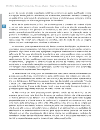 18
Ministério da Saúde | Secretaria de Atenção à Saúde | Departamento de Atenção Básica
pontos de atenção em rede e regulação obstétrica no momento do parto, qualificação técnica
das equipes de atenção básica e no âmbito das maternidades, melhoria da ambiência dos serviços
de saúde (UBS e maternidades) e ampliação de serviços e profissionais, para estimular a prática
do parto fisiológico e a humanização do parto e do nascimento.
Assim, de um ponto de vista prático, com a Rede Cegonha, o Ministério da Saúde se propõe
a, por um lado, garantir a todos os recém-nascidos boas práticas de atenção, embasadas em
evidências científicas e nos princípios de humanização, tais como: clampeamento tardio do
cordão, permanência do RN ao lado da mãe durante todo o tempo de internação, desde os
primeiros momentos de vida, com contato pele a pele e apoio à amamentação (se possível, ainda
na primeira hora de vida), estímulo à participação do pai, tentativa de se evitar procedimentos
iatrogênicos “de rotina”, sem embasamento científico, além de oferta de todas as triagens
neonatais com o teste do pezinho, olhinho e orelhinha etc.
Por outro lado, para aqueles recém-nascidos de risco (como os de baixo peso, os prematuros e
aqueles que possuem agravos que mais frequentemente acarretam a morte, como asfixia ao nascer,
problemas respiratórios e infecções), a proposta é um grande investimento nas maternidades de
referência do País, para atendimento às gestantes e aos recém-nascidos de risco, no sentido
de garantir leitos de UTI, Unidade de Cuidados Intermediários (UCI) e leitos Canguru. Para os
recém-nascidos de risco, nascidos em maternidades que não sejam de referência para este tipo
de atendimento, a proposta é a contratualização do processo de referência-contrarreferência
entre todas as maternidades das regiões metropolitanas envolvidas, contando com o suporte de
um transporte neonatal especializado para fazer a transferência de pacientes entre os referidos
estabelecimentos hospitalares (“Samu Cegonha”).
De nada adiantará tal esforço para a sobrevivência de todos os RNs nas maternidades sem um
processo adequado de seu encaminhamento para a continuidade dos cuidados, que são perso-
nalizados para as necessidades de cada uma dessas crianças, seja em ambulatórios especializados
(no caso de RNs saídos de UTIs com necessidade deste tipo de atenção), seja na Atenção Primária
à Saúde (APS). Este processo se inicia na maternidade, por uma entrega bem orientada da Ca-
derneta de Saúde da Criança à mãe de cada bebê, já que a caderneta deve servir de roteiro e
passaporte para o seguimento da criança em toda a sua linha de cuidado.
Na APS continua uma forte preocupação com a primeira semana de vida da criança. Na APS
espera-se garantir uma visita domiciliar do agente de saúde ao binômio mãe e RN no contexto
da família, para orientação de todos sobre o cuidado de ambos, bem como para ofertar as ações
programadas para a primeira semana de saúde na APS, se possível oportunizando tudo para
uma mesma data: consultas para ambos (mãe e RN), estimulando a presença do pai sempre que
possível, apoio ao aleitamento materno, imunizações, coleta de sangue para o teste do pezinho,
etc. Depois, até a criança completar 2 anos, o objetivo é um acompanhamento cuidadoso do
crescimento e do desenvolvimento da criança pela equipe de saúde (inclusive com busca de
faltosos), com um olhar biopsicossocial não só para a criança, mas também para as condições do
contexto de saúde e de vida de sua mãe e família, inclusive com as articulações intersetoriais, no
território, necessárias para o projeto terapêutico de cada criança/família.
 