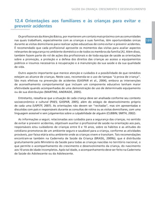 189
SAÚDE DA CRIANÇA: CRESCIMENTO E DESENVOLVIMENTO
12.4 Orientações aos familiares e às crianças para evitar e
prevenir acidentes
Os profissionais da Atenção Básica, por manterem um contato mais próximo com as comunidades
nas quais trabalham, especialmente com as crianças e suas famílias, têm oportunidades únicas
durante as visitas domiciliares para realizar ações educativas de como evitar e prevenir acidentes.
É recomendado que cada profissional aproveite os momentos das visitas para avaliar aspectos
relevantes de segurança no ambiente doméstico e de todos os membros da família [A]. Além disso,
também fazem parte do rol de ações dos profissionais e de toda equipe de saúde as orientações
sobre a promoção, a proteção e a defesa dos direitos das crianças ao acesso a equipamentos
públicos e insumos necessários à recuperação e à manutenção da sua saúde e da sua qualidade
de vida.
Outro aspecto importante que merece atenção e cuidados é a possibilidade de que remédios
estejam ao alcance de crianças. Neste caso, recomenda-se o uso de tampas “à prova de criança”.
São mais efetivas na prevenção de acidentes (GASPAR et al., 2004), embora as intervenções
de aconselhamento comportamental que incluam um componente educativo tenham maior
efetividade quando acompanhadas de uma demonstração de uso de determinado equipamento
ou de sua distribuição (MARTINS; ANDRADE, 2005).
Entretanto, ressalta-se que a situação de cada criança deve ser analisada conforme seu contexto
socioeconômico e cultural (PAES; GASPAR, 2005), além do estágio de desenvolvimento próprio
de cada uma (USPSTF, 2007). As orientações não devem ser “recitadas”, mas sim apresentadas e
discutidas com pais e responsáveis durante as consultas de rotina ou as visitas domiciliares, com uma
linguagem acessível e sem julgamentos sobre a culpabilidade de alguém (CUBBIN; SMITH, 2002)..
As informações a seguir, relacionadas aos cuidados para a segurança das crianças, no sentido
de evitar e prevenir acidentes, objetivam auxiliar o profissional de saúde na orientação aos pais,
responsáveis e/ou cuidadores de crianças entre 0 e 10 anos, sobre os hábitos e as atitudes do
cotidiano promotoras de um ambiente seguro e saudável para a criança, conforme as atividades
prováveis, por faixa etária e/ou ambiente onde as crianças vivem e transitam. Tais recomendações
encontram-se também na Caderneta de Saúde da Criança (BRASIL, 2009b), que é distribuída
gratuitamente pelo Ministério da Saúde para todas as crianças nascidas no território nacional, o
que permite o acompanhamento do crescimento e desenvolvimento da criança, do nascimento
aos 10 anos de idade incompletos. Após tal idade, o acompanhamento deve ser feito na Caderneta
de Saúde do Adolescente ou da Adolescente.
 
