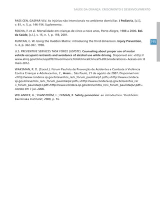 195
SAÚDE DA CRIANÇA: CRESCIMENTO E DESENVOLVIMENTO
PAES CEN, GASPAR VLV. As injúrias não intencionais no ambiente domiciliar. J Pediatria, [s.l.],
v. 81, n. 5, p. 146-154. Suplemento.
ROCHA, F. et al. Mortalidade em crianças de cinco a nove anos, Porto Alegre, 1988 a 2000. Bol.
da Saúde, [s.l.], v. 15, n. 1, p. 159, 2001.
RUNYAN, C. W. Using the Haddon Matrix: introducing the third dimension. Injury Prevention,
n. 4, p. 302-307, 1998.
U.S. PREVENTIVE SERVICES TASK FORCE (USPSTF). Counseling about proper use of motor
vehicle occupant restraints and avoidance of alcohol use while driving. Disponível em: <http://
www.ahrq.gov/clinic/uspstf07/mvoi/mvoirs.htm#clinicalClinical%20Considerations> Acesso em: 8
maio 2012.
WAKSMAN, R. D. (Coord.). Fórum Paulista de Prevenção de Acidentes e Combate à Violência
Contra Crianças e Adolescentes, 2., Anais... São Paulo, 21 de agosto de 2007. Disponível em:
<http://www.condeca.sp.gov.br/eventos_re/ii_forum_paulista/p1.pdf>;<http://www.condeca.
sp.gov.br/eventos_re/ii_forum_paulista/p2.pdf>;<http://www.condeca.sp.gov.br/eventos_re/
ii_forum_paulista/p3.pdf>http://www.condeca.sp.gov.br/eventos_re/ii_forum_paulista/p2.pdf>.
Acesso em 7 jul. 2008.
WELANDER, G.; SVANSTRÖM, L.; EKMAN, R. Safety promotion: an introduction. Stockholm:
Karolinska Institutet, 2000, p. 16.
 