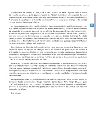 19
SAÚDE DA CRIANÇA: CRESCIMENTO E DESENVOLVIMENTO
A prioridade da atenção à criança até 2 anos, prevista na Rede Cegonha, veio se somar
ao recente lançamento pelo governo federal do “Brasil Carinhoso”, um conjunto de ações
interministeriais, envolvendo saúde, educação, assistência social pela Primeira Infância Brasileira.
A proposta é a proteção e o fomento ao desenvolvimento integral da criança neste período
crítico e sensível da primeira infância.
As mudanças demográficas e epidemiológicas vivenciadas pelo País nas últimas décadas – com
a já citada progressiva melhoria do índice de mortalidade infantil, aliada ao envelhecimento
da população e ao grande aumento na prevalência das doenças crônicas não transmissíveis –
acabaram forçando uma reorganização de prioridades na Agenda da Saúde Pública brasileira,
com uma consequente diminuição da preocupação com a atenção à saúde da criança. Tal estado
de coisas precisa ser superado com uma retomada da valorização da puericultura e da atenção à
saúde da criança de uma forma geral, inclusive como condição para que se possa garantir futuras
gerações de adultos e idosos mais saudáveis.
Este Caderno de Atenção Básica está inserido nesta proposta como uma das ofertas que
objetivam apoiar as equipes de atenção básica no processo de qualificação do cuidado e
articulação em rede. Constitui-se em uma ferramenta que, somada à capacidade das equipes e
dos gestores de organizar seu processo de trabalho e dos processos em educação permanente,
esperamos que contribua para a contínua melhoria do acesso e da qualidade no cuidado às
crianças no âmbito da atenção básica em rede.
Para tanto, o Caderno da Criança aborda orientações para a organização do processo de tra-
balho, questões tradicionais (como o acompanhamento do crescimento e do desenvolvimento da
criança e a supervisão das imunizações) e até temas característicos da modernidade, como a ali-
mentação saudável (tão essencial de ser trabalhada na situação atual de epidemia de obesidade
infantil), a prevenção de acidentes e as medidas de prevenção e cuidado à criança em situação
de violência etc.
Esta publicação foi escrita por profissionais de diversas categorias – entre os quais muitos do
Serviço de Saúde Comunitária do Grupo Hospitalar Conceição, de Porto Alegre (RS), aos quais
o MS muito agradece – com o cuidado de agregar informações que associam o conhecimento
prático e a experiência dos referidos profissionais aos depoimentos de famílias e às melhores
evidências científicas.
Boa leitura.
 