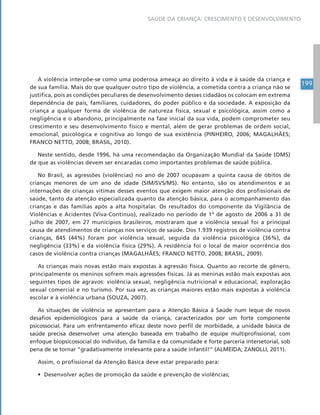 199
SAÚDE DA CRIANÇA: CRESCIMENTO E DESENVOLVIMENTO
A violência interpõe-se como uma poderosa ameaça ao direito à vida e à saúde da criança e
de sua família. Mais do que qualquer outro tipo de violência, a cometida contra a criança não se
justifica, pois as condições peculiares de desenvolvimento desses cidadãos os colocam em extrema
dependência de pais, familiares, cuidadores, do poder público e da sociedade. A exposição da
criança a qualquer forma de violência de natureza física, sexual e psicológica, assim como a
negligência e o abandono, principalmente na fase inicial da sua vida, podem comprometer seu
crescimento e seu desenvolvimento físico e mental, além de gerar problemas de ordem social,
emocional, psicológica e cognitiva ao longo de sua existência (PINHEIRO, 2006; MAGALHÃES;
FRANCO NETTO, 2008; BRASIL, 2010).
Neste sentido, desde 1996, há uma recomendação da Organização Mundial da Saúde (OMS)
de que as violências devem ser encaradas como importantes problemas de saúde pública.
No Brasil, as agressões (violências) no ano de 2007 ocupavam a quinta causa de óbitos de
crianças menores de um ano de idade (SIM/SVS/MS). No entanto, são os atendimentos e as
internações de crianças vítimas desses eventos que exigem maior atenção dos profissionais de
saúde, tanto da atenção especializada quanto da atenção básica, para o acompanhamento das
crianças e das famílias após a alta hospitalar. Os resultados do componente da Vigilância de
Violências e Acidentes (Viva-Contínuo), realizado no período de 1º de agosto de 2006 a 31 de
julho de 2007, em 27 municípios brasileiros, mostraram que a violência sexual foi a principal
causa de atendimentos de crianças nos serviços de saúde. Dos 1.939 registros de violência contra
crianças, 845 (44%) foram por violência sexual, seguida da violência psicológica (36%), da
negligência (33%) e da violência física (29%). A residência foi o local de maior ocorrência dos
casos de violência contra crianças (MAGALHÃES; FRANCO NETTO, 2008; BRASIL, 2009).
As crianças mais novas estão mais expostas à agressão física. Quanto ao recorte de gênero,
principalmente os meninos sofrem mais agressões físicas. Já as meninas estão mais expostas aos
seguintes tipos de agravos: violência sexual, negligência nutricional e educacional, exploração
sexual comercial e no turismo. Por sua vez, as crianças maiores estão mais expostas à violência
escolar e à violência urbana (SOUZA, 2007).
As situações de violência se apresentam para a Atenção Básica à Saúde num leque de novos
desafios epidemiológicos para a saúde da criança, caracterizados por um forte componente
psicossocial. Para um enfrentamento eficaz deste novo perfil de morbidade, a unidade básica de
saúde precisa desenvolver uma atenção baseada em trabalho de equipe multiprofissional, com
enfoque biopsicossocial do indivíduo, da família e da comunidade e forte parceria intersetorial, sob
pena de se tornar “gradativamente irrelevante para a saúde infantil!” (ALMEIDA; ZANOLLI, 2011).
Assim, o profissional da Atenção Básica deve estar preparado para:
• Desenvolver ações de promoção da saúde e prevenção de violências;
 