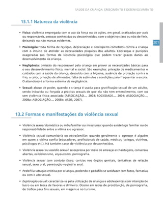 201
SAÚDE DA CRIANÇA: CRESCIMENTO E DESENVOLVIMENTO
13.1.1 Natureza da violência
• Física: violência empregada com o uso da força ou de ações, em geral, praticadas por pais
ou responsáveis, pessoas conhecidas ou desconhecidas, com o objetivo claro ou não de ferir,
deixando ou não marcas evidentes.
• Psicológica: toda forma de rejeição, depreciação e desrespeito cometidos contra a criança
com o intuito de atender às necessidades psíquicas dos adultos. Cobranças e punições
exageradas são formas de violência psicológica que podem trazer graves danos ao
desenvolvimento da criança.
• Negligência: omissão do responsável pela criança em prover as necessidades básicas para
o seu desenvolvimento físico, mental e social. São exemplos: privação de medicamentos e
cuidados com a saúde da criança, descuido com a higiene, ausência de proteção contra o
frio, o calor, privação de alimentos, falta de estímulos e condições para frequentar a escola.
O abandono é a forma extrema de negligência.
• Sexual: abuso de poder, quando a criança é usada para gratificação sexual de um adulto,
sendo induzida ou forçada a práticas sexuais de que ela não tem entendimento, com ou
sem violência física associada (ASSOCIAÇÃO..., 2003; SOCIEDADE..., 2001; ASSOCIAÇÃO...,
2008a; ASSOCIAÇÃO..., 2008b; ASSIS, 2007).
13.2 Formas e manifestações da violência sexual
• Violência sexual doméstica ou intrafamiliar ou incestuosa: quando existe laço familiar ou de
responsabilidade entre a vítima e o agressor.
• Violência sexual comunitária ou extrafamiliar: quando geralmente o agressor é alguém
em quem a vítima confia (educadores, profissionais de saúde, médicos, colegas, vizinhos,
psicólogos etc.). Há também casos de violência por desconhecidos.
• Violência sexual ou assédio sexual: se expressa por meio de ameaças e chantagens, conversas
abertas, exibicionismo, voyeurismo, pornografia.
• Violência sexual com contato físico: carícias nos órgãos genitais, tentativas de relação
sexual, sexo oral, penetração vaginal e anal.
• Pedofilia: atração erótica por crianças, podendo o pedófilo se satisfazer com fotos, fantasias
ou com o ato sexual.
• Exploração sexual: caracteriza-se pela utilização de crianças e adolescentes com intenção de
lucro ou em troca de favores e dinheiro. Ocorre em redes de prostituição, de pornografia,
de tráfico para fins sexuais, em viagens e no turismo.
 