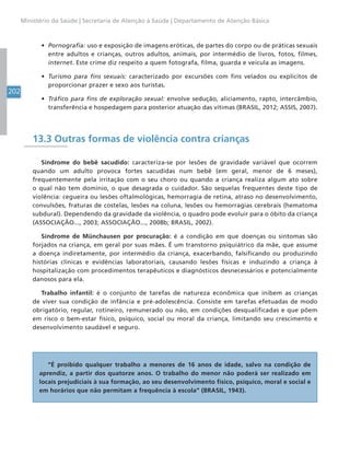 202
Ministério da Saúde | Secretaria de Atenção à Saúde | Departamento de Atenção Básica
• Pornografia: uso e exposição de imagens eróticas, de partes do corpo ou de práticas sexuais
entre adultos e crianças, outros adultos, animais, por intermédio de livros, fotos, filmes,
internet. Este crime diz respeito a quem fotografa, filma, guarda e veicula as imagens.
• Turismo para fins sexuais: caracterizado por excursões com fins velados ou explícitos de
proporcionar prazer e sexo aos turistas.
• Tráfico para fins de exploração sexual: envolve sedução, aliciamento, rapto, intercâmbio,
transferência e hospedagem para posterior atuação das vítimas (BRASIL, 2012; ASSIS, 2007).
13.3 Outras formas de violência contra crianças
Síndrome do bebê sacudido: caracteriza-se por lesões de gravidade variável que ocorrem
quando um adulto provoca fortes sacudidas num bebê (em geral, menor de 6 meses),
frequentemente pela irritação com o seu choro ou quando a criança realiza algum ato sobre
o qual não tem domínio, o que desagrada o cuidador. São sequelas frequentes deste tipo de
violência: cegueira ou lesões oftalmológicas, hemorragia de retina, atraso no desenvolvimento,
convulsões, fraturas de costelas, lesões na coluna, lesões ou hemorragias cerebrais (hematoma
subdural). Dependendo da gravidade da violência, o quadro pode evoluir para o óbito da criança
(ASSOCIAÇÃO..., 2003; ASSOCIAÇÃO..., 2008b; BRASIL, 2002).
Síndrome de Münchausen por procuração: é a condição em que doenças ou sintomas são
forjados na criança, em geral por suas mães. É um transtorno psiquiátrico da mãe, que assume
a doença indiretamente, por intermédio da criança, exacerbando, falsificando ou produzindo
histórias clínicas e evidências laboratoriais, causando lesões físicas e induzindo a criança à
hospitalização com procedimentos terapêuticos e diagnósticos desnecessários e potencialmente
danosos para ela.
Trabalho infantil: é o conjunto de tarefas de natureza econômica que inibem as crianças
de viver sua condição de infância e pré-adolescência. Consiste em tarefas efetuadas de modo
obrigatório, regular, rotineiro, remunerado ou não, em condições desqualificadas e que põem
em risco o bem-estar físico, psíquico, social ou moral da criança, limitando seu crescimento e
desenvolvimento saudável e seguro.
“É proibido qualquer trabalho a menores de 16 anos de idade, salvo na condição de
aprendiz, a partir dos quatorze anos. O trabalho do menor não poderá ser realizado em
locais prejudiciais à sua formação, ao seu desenvolvimento físico, psíquico, moral e social e
em horários que não permitam a frequência à escola” (BRASIL, 1943).
 