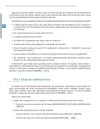 204
Ministério da Saúde | Secretaria de Atenção à Saúde | Departamento de Atenção Básica
Segundo a Abrapia (2003), é preciso que se tenha atenção às mudanças de comportamento
e aos sinais físicos na criança. Muitas vezes, eles sinalizam que algo está ocorrendo, para o qual
não há possibilidade de formulação verbal do discurso.
Ao atender um caso suspeito de violência, o profissional de saúde deve formular as seguintes questões:
• A lesão está de acordo com o que está sendo relatado? Há discrepância entre a história e
o exame físico? As informações fornecidas pelos responsáveis são contraditórias, duvidosas
ou confusas?
• Ela realmente pode ter ocorrido desta forma?
• A relação temporal está correta?
• As lesões são compatíveis com algum tipo de violência?
• A postura da família está adequada à gravidade do ocorrido?
• Houve retardo na busca de auxílio? É inexplicável o atraso entre o “acidente” e a procura
de tratamento médico?
• Existem dados contraditórios na história da lesão? Existe história anterior semelhante?
• Os “acidentes” são recidivantes e os irmãos frequentemente apresentam achados seme-
lhantes ou são responsabilizados pelo ocorrido?
É importante que todas estas questões sejam avaliadas sempre em equipe. Após prestar o
acolhimento, o atendimento e fazer a notificação do caso suspeito ou confirmado, a equipe deve
acionar a rede para a adoção de medidas de proteção à criança e à sua família, especialmente
perante o conselho tutelar (CADERNO..., 2012).
13.4.1 Sinais de violência física
As lesões físicas intencionais mais frequentes são equimoses, hematomas e escoriações, em
geral encontradas em locais normalmente protegidos, como costas, nádegas, braços, coxas,
peito, face, orelhas, mãos e pés. Mordidas e queimaduras em locais bizarros e a marca do objeto
utilizado na agressão são de fundamental importância (CADERNO..., 2012).
Devem ser observadas:
• Lesões não compatíveis com a idade ou o desenvolvimento psicomotor da criança:
° Fraturas em crianças menores de 18 meses (BANASZKIEWICZ; SCOTLAND; MYERSCOUGH,
2002) [C].
• Lesões não justificáveis pelo acidente relatado:
° Fraturas de fêmur em crianças menores de dezoito meses (REX et al., 2000) [B];
° Fraturas de crânio em relato de quedas de berço (SOCIEDADE..., 2004);
 