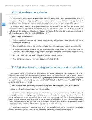 208
Ministério da Saúde | Secretaria de Atenção à Saúde | Departamento de Atenção Básica
13.5.1 O acolhimento e vínculo
O acolhimento da criança e da família em situação de violência deve permear todos os locais
e momentos do processo de produção de saúde, como uma ação contínua em todo o percurso da
atenção na rede de cuidado e de proteção social, diferenciando-se da tradicional triagem.
A atenção básica exerce um papel fundamental na dimensão da garantia do acesso e do
acolhimento por ser o primeiro contato da criança e da família com o serviço. Neste sentido, os
profissionais de saúde que compõem a equipe de Saúde da Família são os atores principais na
referida abordagem (BRASIL, 2010; FERREIRA, 2005).
Como fazer o acolhimento?
• Todo e qualquer membro da equipe deve receber as crianças e suas famílias de forma
empática e respeitosa;
• Deve-se acolher a criança e a família em lugar específico para este tipo de atendimento;
• Acompanhe o caso e proceda aos encaminhamentos desde a entrada da criança e de sua
família no setor de saúde até o seguimento deles para a rede de cuidado e de proteção social;
• Adote atitudes positivas e de proteção à criança e à sua família;
• Atue de forma conjunta com toda a equipe (BRASIL, 2010).
13.5.2 O atendimento, o diagnóstico, o tratamento e o cuidado
De forma muito frequente, o profissional de saúde depara-se com situações de difícil
diagnóstico e desconhece qual encaminhamento deve ser dado aos casos de violência. Sempre
que possível, é importante que a avaliação seja feita por uma equipe multiprofissional, que pode
compartilhar da decisão diante de cada caso (FERNANDES, C. L. C.; CURRA, 2007; ASSOCIAÇÃO...,
2003; SOCIEDADE..., 2001) [D].
Como o profissional de saúde pode contribuir para a interrupção do ciclo de violência?
Situações de violência precisam ser interrompidas.
Eticamente, é necessário conversar com a família, explicar que, mesmo que não tenha havido
a intenção de ferir ou negligenciar, a criança está em situação de risco e o profissional de saúde
tem a obrigação legal de comunicar o que está acontecendo às instituições de proteção. Além
disso, deverá salientar que a família se beneficiará da ajuda dos órgãos competentes. Desta
forma, mantém-se uma atitude de solidariedade e cooperação, pois a família precisará de amparo
e de reorganização de vínculos durante o processo de atendimento.
É importante orientar a família quanto ao seu papel de proteção, explicando as graves
consequências da violência para o crescimento e o desenvolvimento da criança [D].
 