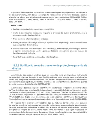 209
SAÚDE DA CRIANÇA: CRESCIMENTO E DESENVOLVIMENTO
A proteção da criança deve nortear todo o atendimento prestado, objetivando seu bem-estar
e o de seus familiares, além de sua segurança. Tal visão auxilia o profissional de saúde a acolher
a família e a adotar uma atitude empática para com os pais e cuidadores (FERNANDES; CURRA,
2007; ASSOCIAÇÃO..., 2003; BRASIL, 2002; SOCIEDADE..., 2001; NATIONAL..., 2006; FERREIRA,
2005; LIVI, 2007).
O que fazer?
• Realize a consulta clínica: anamnese, exame físico;
• Avalie o caso (quando necessário, requisite a presença de outros profissionais, para a
complementação do diagnóstico);
• Trate e oriente a família sobre os cuidados;
• Ofereça à família e às crianças os serviços especializados de psicologia e assistência social da
sua equipe Nasf de referência;
• Discuta o caso com toda a equipe da área – médico(a), enfermeiro(a), odontólogos, técnicos
e agentes comunitários de saúde –, para que todos se envolvam no plano de cuidado da
família exposta à violência;
• Garanta-lhes a assistência continuada e interdisciplinar.
13.5.3 Notificação como instrumento de proteção e garantia de
direitos
A notificação dos casos de violência deve ser entendida como um importante instrumento
de proteção à criança e de apoio às suas famílias. Além do mais, permite que o profissional de
saúde, após o registro e o conhecimento do caso, atue na perspectiva de prevenção da violência,
especialmente as de repetição, mediante a orientação e o acompanhamento das famílias quando
o evento ocorre no âmbito familiar (BRASIL, 2010).
A comunicação dos casos suspeitos e confirmados à autoridade competente (Conselho Tutelar
ou Vara da Infância e da Juventude) é obrigatória e de responsabilidade do profissional de saúde,
conforme o previsto nos Artigos nº 13 e nº 245 do Estatuto da Criança e do Adolescente (ECA),
Lei nº 8.069/1990, regulamentada pelo Ministério da Saúde, por intermédio da Portaria MS/GM
nº 1.968/2001, que dispõe sobre a notificação de casos suspeitos e confirmados de maus-tratos
(violências) contra crianças e adolescentes atendidos pelo Sistema Único de Saúde (BRASIL, 2002).
Os registros claros e compreensíveis sobre o tipo e a natureza da violência e sobre os dados
do local de ocorrência e do possível agressor são variáveis que podem subsidiar as autoridades
de saúde e do sistema de defesa e proteção para a adoção de medidas adequadas de cuidados
e de proteção integral da criança. Nesta mesma linha, recomenda-se que sejam registrados em
prontuário os dados de anamnese e dos exames físico e complementar, pois o sistema judiciário
poderá solicitá-los à unidade de saúde (BRASIL, 2010; BRASIL, 2002).
 