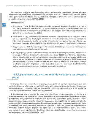 210
Ministério da Saúde | Secretaria de Atenção à Saúde | Departamento de Atenção Básica
Ao registrar a violência, o profissional reconhece as demandas especiais da vítima e aciona os
mecanismos de proteção de responsabilidade do poder público. O trabalho do Conselho Tutelar
visa à garantia dos direitos da criança, mediante a adoção de procedimentos necessários para a
proteção integral da criança (BRASIL, 2002).
Como notificar?
• Preencha a “Ficha de Notificação/Investigação Individual: Violência Doméstica, Sexual e/
ou Outras Violências Interpessoais”. É muito importante que a ficha seja preenchida no
seu inteiro teor. Isso exige que os profissionais de atenção básica sejam capacitados para
garantir a confiabilidade dos dados.
• Comunique o fato ao conselho tutelar que atende a comunidade ou ao conselho tutelar
de sua respectiva área de atuação, mediante o envio de uma via da ficha. Se, porventura,
não existir um conselho tutelar na região, encaminhe o caso para a Vara da Infância e da
Juventude ou para o Ministério Público ou, ainda, para o órgão ou a autoridade competente.
• Arquive uma via da ficha no serviço ou na unidade de saúde que realizou a notificação ou
que seja responsável pelo registro do caso.
• Qualquer pessoa vítima ou testemunha que necessite de orientação anônima pode utilizar
o serviço de “disque-denúncia” no âmbito local ou discar 100 (Disque Denúncia Nacional de
Abuso e Exploração Sexual contra Crianças e Adolescentes), que é um serviço válido para
todo o território nacional e pode ser feito como uma simples ligação local, sem a necessidade
de interurbano. O Disque-100 recebe denúncias de violação de direitos humanos de crianças
e adolescentes, além de prestar orientações sobre os serviços e as redes de atendimento,
defesa e proteção existentes nos estados e municípios brasileiros.
13.5.4 Seguimento do caso na rede de cuidado e de proteção
social
A criança deve ser encaminhada e acompanhada para um serviço especializado que seja
identificado com a referência, no território nacional, independentemente do nível de atenção,
mesmo depois da notificação, pois as funções dos conselhos não substituem as da equipe de
saúde no acompanhamento terapêutico de cada caso.
É fundamental que a equipe de saúde que identificou o caso mantenha o vínculo e o
acompanhamento da criança e de sua família, monitorando o atendimento pelo serviço especializado,
quando for o caso, acolhendo e oportunizando espaço para que tanto a criança quanto a família
possam expressar seus sentimentos frequentes (culpa, vergonha, impotência, confusão, ambivalência,
tristeza, medo, insegurança e desamparo). É importante também que a equipe esteja alerta para novas
situações de risco e novos episódios de violência e garanta à criança e à família o acompanhamento
de saúde e a oferta de ações de promoção e proteção. O acompanhamento da criança e da família
pela equipe de saúde e pelo serviço de atenção básica ou especializado pode ser determinante para
a sua adesão ao tratamento (FERREIRA, 2005).
 