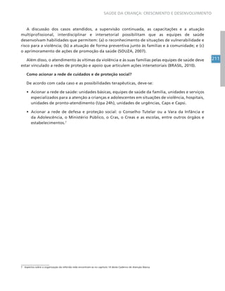 211
SAÚDE DA CRIANÇA: CRESCIMENTO E DESENVOLVIMENTO
A discussão dos casos atendidos, a supervisão continuada, as capacitações e a atuação
multiprofissional, interdisciplinar e intersetorial possibilitam que as equipes de saúde
desenvolvam habilidades que permitem: (a) o reconhecimento de situações de vulnerabilidade e
risco para a violência; (b) a atuação de forma preventiva junto às famílias e à comunidade; e (c)
o aprimoramento de ações de promoção da saúde (SOUZA, 2007).
Além disso, o atendimento às vítimas da violência e às suas famílias pelas equipes de saúde deve
estar vinculado a redes de proteção e apoio que articulem ações intersetoriais (BRASIL, 2010).
Como acionar a rede de cuidados e de proteção social?
De acordo com cada caso e as possibilidades terapêuticas, deve-se:
• Acionar a rede de saúde: unidades básicas, equipes de saúde da família, unidades e serviços
especializados para a atenção a crianças e adolescentes em situações de violência, hospitais,
unidades de pronto-atendimento (Upa 24h), unidades de urgências, Caps e Capsi.
• Acionar a rede de defesa e proteção social: o Conselho Tutelar ou a Vara da Infância e
da Adolescência, o Ministério Público, o Cras, o Creas e as escolas, entre outros órgãos e
estabelecimentos.7
7 Aspectos sobre a organização da referida rede encontram-se no capítulo 14 deste Caderno de Atenção Básica.
 