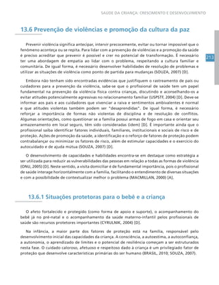 213
SAÚDE DA CRIANÇA: CRESCIMENTO E DESENVOLVIMENTO
13.6 Prevenção de violências e promoção da cultura da paz
Prevenir violência significa antecipar, intervir precocemente, evitar ou tornar impossível que o
fenômeno aconteça ou se repita. Para lidar com a prevenção de violências e a promoção da saúde
é preciso acreditar que prevenir é possível e crer no potencial de transformação. É necessário
ter uma abordagem de empatia ao lidar com o problema, respeitando a cultura familiar e
comunitária. De igual forma, é necessário desenvolver habilidades de resolução de problemas e
utilizar as situações de violência como ponto de partida para mudanças (SOUZA, 2007) [D].
Embora não tenham sido encontradas evidências que justifiquem o rastreamento de pais ou
cuidadores para a prevenção da violência, sabe-se que o profissional de saúde tem um papel
fundamental na prevenção da violência física contra crianças, discutindo e aconselhando-os a
evitar atitudes potencialmente agressivas no relacionamento familiar (USPSTF, 2004) [D]. Deve-se
informar aos pais e aos cuidadores que vivenciar a raiva e sentimentos ambivalentes é normal
e que atitudes violentas também podem ser “desaprendidas”. De igual forma, é necessário
reforçar a importância de formas não violentas de disciplina e de resolução de conflitos.
Algumas orientações, como questionar se a família possui armas de fogo em casa e orientar seu
armazenamento em local seguro, têm sido consideradas (idem) [D]. É importante ainda que o
profissional saiba identificar fatores individuais, familiares, institucionais e sociais de risco e de
proteção. Ações de promoção da saúde, a identificação e o reforço de fatores de proteção podem
contrabalançar ou minimizar os fatores de risco, além de estimular capacidades e o exercício do
autocuidado e de ajuda mútua (SOUZA, 2007) [D].
O desenvolvimento de capacidades e habilidades encontra-se em destaque como estratégia a
ser utilizada para reduzir as vulnerabilidades das pessoas em relação a todas as formas de violência
(ONU, 2005) [D]. Neste sentido, a visita domiciliar é de fundamental importância, pois o profissional
de saúde interage horizontalmente com a família, facilitando o entendimento de diversas situações
e com a possibilidade de contextualizar melhor o problema (MACMILLAN, 2000) [A].
13.6.1 Situações protetoras para o bebê e a criança
O afeto fortalecido e protegido (como forma de apoio e suporte), o acompanhamento do
bebê já no pré-natal e o acompanhamento da saúde materno-infantil pelos profissionais de
saúde são recursos protetores importantes (CYRULNIK, 2004) [D].
Na infância, a maior parte dos fatores de proteção está na família, responsável pelo
desenvolvimento inicial das capacidades da criança. A consciência, a autoestima, a autoconfiança,
a autonomia, o aprendizado de limites e o potencial de resiliência começam a ser estruturados
nesta fase. O cuidado caloroso, afetuoso e respeitoso dado à criança é um privilegiado fator de
proteção que desenvolve características primárias do ser humano (BRASIL, 2010; SOUZA, 2007).
 