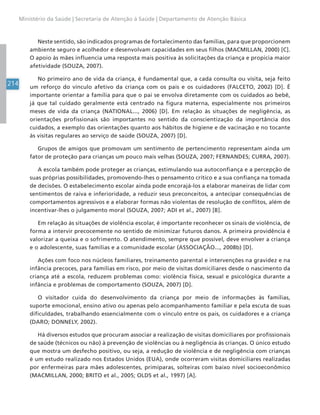 214
Ministério da Saúde | Secretaria de Atenção à Saúde | Departamento de Atenção Básica
Neste sentido, são indicados programas de fortalecimento das famílias, para que proporcionem
ambiente seguro e acolhedor e desenvolvam capacidades em seus filhos (MACMILLAN, 2000) [C].
O apoio às mães influencia uma resposta mais positiva às solicitações da criança e propicia maior
afetividade (SOUZA, 2007).
No primeiro ano de vida da criança, é fundamental que, a cada consulta ou visita, seja feito
um reforço do vínculo afetivo da criança com os pais e os cuidadores (FALCETO, 2002) [D]. É
importante orientar a família para que o pai se envolva diretamente com os cuidados ao bebê,
já que tal cuidado geralmente está centrado na figura materna, especialmente nos primeiros
meses de vida da criança (NATIONAL..., 2006) [D]. Em relação às situações de negligência, as
orientações profissionais são importantes no sentido da conscientização da importância dos
cuidados, a exemplo das orientações quanto aos hábitos de higiene e de vacinação e no tocante
às visitas regulares ao serviço de saúde (SOUZA, 2007) [D].
Grupos de amigos que promovam um sentimento de pertencimento representam ainda um
fator de proteção para crianças um pouco mais velhas (SOUZA, 2007; FERNANDES; CURRA, 2007).
A escola também pode proteger as crianças, estimulando sua autoconfiança e a percepção de
suas próprias possibilidades, promovendo-lhes o pensamento crítico e a sua confiança na tomada
de decisões. O estabelecimento escolar ainda pode encorajá-los a elaborar maneiras de lidar com
sentimentos de raiva e inferioridade, a reduzir seus preconceitos, a antecipar consequências de
comportamentos agressivos e a elaborar formas não violentas de resolução de conflitos, além de
incentivar-lhes o julgamento moral (SOUZA, 2007; ADI et al., 2007) [B].
Em relação às situações de violência escolar, é importante reconhecer os sinais de violência, de
forma a intervir precocemente no sentido de minimizar futuros danos. A primeira providência é
valorizar a queixa e o sofrimento. O atendimento, sempre que possível, deve envolver a criança
e o adolescente, suas famílias e a comunidade escolar (ASSOCIAÇÃO..., 2008b) [D].
Ações com foco nos núcleos familiares, treinamento parental e intervenções na gravidez e na
infância precoces, para famílias em risco, por meio de visitas domiciliares desde o nascimento da
criança até a escola, reduzem problemas como: violência física, sexual e psicológica durante a
infância e problemas de comportamento (SOUZA, 2007) [D].
O visitador cuida do desenvolvimento da criança por meio de informações às famílias,
suporte emocional, ensino ativo ou apenas pelo acompanhamento familiar e pela escuta de suas
dificuldades, trabalhando essencialmente com o vínculo entre os pais, os cuidadores e a criança
(DARO; DONNELY, 2002).
Há diversos estudos que procuram associar a realização de visitas domiciliares por profissionais
de saúde (técnicos ou não) à prevenção de violências ou à negligência às crianças. O único estudo
que mostra um desfecho positivo, ou seja, a redução de violência e de negligência com crianças
é um estudo realizado nos Estados Unidos (EUA), onde ocorreram visitas domiciliares realizadas
por enfermeiras para mães adolescentes, primíparas, solteiras com baixo nível socioeconômico
(MACMILLAN, 2000; BRITO et al., 2005; OLDS et al., 1997) [A].
 