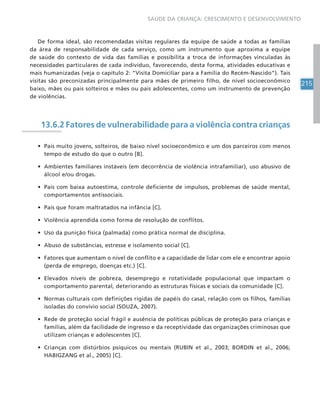 215
SAÚDE DA CRIANÇA: CRESCIMENTO E DESENVOLVIMENTO
De forma ideal, são recomendadas visitas regulares da equipe de saúde a todas as famílias
da área de responsabilidade de cada serviço, como um instrumento que aproxima a equipe
de saúde do contexto de vida das famílias e possibilita a troca de informações vinculadas às
necessidades particulares de cada indivíduo, favorecendo, desta forma, atividades educativas e
mais humanizadas (veja o capítulo 2: “Visita Domiciliar para a Família do Recém-Nascido”). Tais
visitas são preconizadas principalmente para mães de primeiro filho, de nível socioeconômico
baixo, mães ou pais solteiros e mães ou pais adolescentes, como um instrumento de prevenção
de violências.
13.6.2 Fatores de vulnerabilidade para a violência contra crianças
• Pais muito jovens, solteiros, de baixo nível socioeconômico e um dos parceiros com menos
tempo de estudo do que o outro [B].
• Ambientes familiares instáveis (em decorrência de violência intrafamiliar), uso abusivo de
álcool e/ou drogas.
• Pais com baixa autoestima, controle deficiente de impulsos, problemas de saúde mental,
comportamentos antissociais.
• Pais que foram maltratados na infância [C].
• Violência aprendida como forma de resolução de conflitos.
• Uso da punição física (palmada) como prática normal de disciplina.
• Abuso de substâncias, estresse e isolamento social [C].
• Fatores que aumentam o nível de conflito e a capacidade de lidar com ele e encontrar apoio
(perda de emprego, doenças etc.) [C].
• Elevados níveis de pobreza, desemprego e rotatividade populacional que impactam o
comportamento parental, deteriorando as estruturas físicas e sociais da comunidade [C].
• Normas culturais com definições rígidas de papéis do casal, relação com os filhos, famílias
isoladas do convívio social (SOUZA, 2007).
• Rede de proteção social frágil e ausência de políticas públicas de proteção para crianças e
famílias, além da facilidade de ingresso e da receptividade das organizações criminosas que
utilizam crianças e adolescentes [C].
• Crianças com distúrbios psíquicos ou mentais (RUBIN et al., 2003; BORDIN et al., 2006;
HABIGZANG et al., 2005) [C].
 