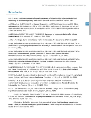 217
SAÚDE DA CRIANÇA: CRESCIMENTO E DESENVOLVIMENTO
Referências
ADI, Y. et al. Systematic review of the effectiveness of interventions to promote mental
wellbeing in children in primary education. Warwick: Warwick Medical School, 2007.
ALMEIDA, P. V. B.; ZANOLLI, M. L. O papel do pediatra no PSF-Paideia de Campinas (SP). Ciênc.
saúde coletiva, Rio de Janeiro, v. 16, p. 1479-1488, 2011. Suplemento 1. Disponível em: http://
www.scielo.br/scielo.php?script=sci_arttextpid=S1413-81232011000700083lng=ennrm=iso.
Acesso em: 8 maio 2012.
AMERICAN ACADEMY OF FAMILY PHYSICIANS. Summary of recommendations for clinical
preventive services: revision 6.5. Leawood, Mar. 2008.
ASSIS, S. G. (Org.). Curso impactos da violência na saúde. Rio de Janeiro: EAD/ENSP, 2007.
ASSOCIAÇÃO BRASILEIRA MULTIPROFISSIONAL DE PROTEÇÃO À INFÂNCIA E ADOLESCÊNCIA
(ABRAPIA). Capacitação para atendimento de crianças e adolescentes em situação de risco. Rio
de Janeiro, 2003.
ASSOCIAÇÃO BRASILEIRA MULTIPROFISSIONAL DE PROTEÇÃO À INFÂNCIA E ADOLESCÊNCIA
(ABRAPIA). Didaticamente, quais e como são as formas mais comuns de maus-
tratos? Disponível em: http://www.abrapia.org.br. Acesso em: 10 jul. 2008a.
ASSOCIAÇÃO BRASILEIRA MULTIPROFISSIONAL DE PROTEÇÃO À INFÂNCIA E ADOLESCÊNCIA
(ABRAPIA). Reconhecendo os diferentes tipos de violência. Disponível em: http://www.
abrapia.org.br. Acesso em: 10 jul. 2008b.
BANASZKIEWICZ, P. A.; SCOTLAND, T. R.; MYERSCOUGH, E. J. Fractures in children younger than
age 1 year: importance of collaboration with child protection services. Journal of Pediatric
Orthopaedics, New York, v. 22, n. 6, p. 740-744, Nov./Dec. 2002.
BECHTEL, K. et al. Characteristics that distinguish accidental from abusive injury in hospitalized
young children with head trauma. Pediatrics, Evanston, v. 114, n. 1, p. 165-168, Jul. 2004.
BORDIN, I. A. S. et al. Severe physical punishment and mental health problems in a
economically disadvantaged population of children and adolescents. Revista Brasileira de
Psiquiatria, São Paulo, v. 28, n. 4 , p. 290-296, 2006.
BRASIL. Decreto-Lei nº 2.848, de 7 de dezembro de 1940. Código Penal. Diário Oficial [da]
República Federativa do Brasil, Brasília, Seção 1, 31 dez. 1940.
______. Justiça do Trabalho. Decreto-lei nº 5.452, de 1º de maio de 1943. Aprova a Consolidação
das Leis do Trabalho. Diário Oficial [da] República Federativa do Brasil, Brasília, Seção 1, 9 ago.
1943. Brasília, DF, 09 ago. 1943.
______. Ministério da Saúde. Secretaria de Assistência à Saúde. Notificação de maus-tratos
contra crianças e adolescentes pelos profissionais de saúde: um passo a mais em cidadania em
saúde. Brasília: Editora MS, 2002.
 