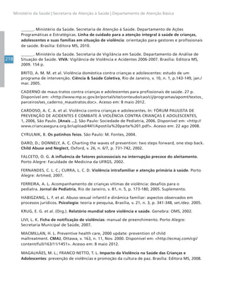 218
Ministério da Saúde | Secretaria de Atenção à Saúde | Departamento de Atenção Básica
______. Ministério da Saúde. Secretaria de Atenção à Saúde. Departamento de Ações
Programáticas e Estratégicas. Linha de cuidado para a atenção integral à saúde de crianças,
adolescentes e suas famílias em situação de violência: orientação para gestores e profissionais
de saúde. Brasília: Editora MS, 2010.
______. Ministério da Saúde. Secretaria de Vigilância em Saúde. Departamento de Análise de
Situação de Saúde. VIVA: Vigilância de Violência e Acidentes 2006-2007. Brasília: Editora MS,
2009. 154 p.
BRITO, A. M. M. et al. Violência doméstica contra crianças e adolescentes: estudo de um
programa de intervenção. Ciência  Saúde Coletiva, Rio de Janeiro, v. 10, n. 1, p.143-149, jan./
mar. 2005.
CADERNO de maus-tratos contra crianças e adolescentes para profissionais de saúde. 27 p.
Disponível em: http://www.mp.sc.gov.br/portal/site/conteudo/cao/cij/programas/apomt/textos_
parceiros/ses_caderno_maustratos.doc. Acesso em: 8 maio 2012.
CARDOSO, A. C. A. et al. Violência contra crianças e adolescentes. In: FÓRUM PAULISTA DE
PREVENÇÃO DE ACIDENTES E COMBATE À VIOLÊNCIA CONTRA CRIANÇAS E ADOLESCENTES,
1, 2006, São Paulo. [Anais ...]. São Paulo: Sociedade de Pediatria, 2006. Disponível em: http://
www.criancasegura.org.br/upload/441/Apostila%20parte%201.pdf. Acesso em: 22 ago 2008.
CYRULNIK, B. Os patinhos feios. São Paulo: M. Fontes, 2004.
DARO, D.; DONNELY, A. C. Charting the waves of prevention: two steps forward, one step back.
Child Abuse and Neglect, Oxford, v. 26, n. 6/7, p. 731-742, 2002.
FALCETO, O. G. A influência de fatores psicossociais na interrupção precoce do aleitamento.
Porto Alegre: Faculdade de Medicina da UFRGS, 2002.
FERNANDES, C. L. C.; CURRA, L. C. D. Violência intrafamiliar e atenção primária à saúde. Porto
Alegre: Artmed, 2007.
FERREIRA, A. L. Acompanhamento de crianças vítimas de violência: desafios para o
pediatra. Jornal de Pediatria, Rio de Janeiro, v. 81, n. 5, p. 173-180, 2005. Suplemento.
HABIGZANG, L. F. et al. Abuso sexual infantil e dinâmica familiar: aspectos observados em
processos jurídicos. Psicologia: teoria e pesquisa, Brasília, v. 21, n. 3, p. 341-348, set./dez. 2005.
KRUG, E. G. et al. (Org.). Relatório mundial sobre violência e saúde. Genebra: OMS, 2002.
LIVI, L. K. Ficha de notificação de violências: manual de preenchimento. Porto Alegre:
Secretaria Municipal de Saúde, 2007.
MACMILLAN, H. L. Preventive health care, 2000 update: prevention of child
maltreatment. CMAJ, Ottawa, v. 163, n. 11, Nov. 2000. Disponível em: http://ecmaj.com/cgi/
content/full/163/11/1451. Acesso em: 8 maio 2012.
MAGALHÃES, M. L.; FRANCO NETTO, T. L. Impacto da Violência na Saúde das Crianças e
Adolescentes: prevenção de violências e promoção da cultura de paz. Brasília: Editora MS, 2008.
 