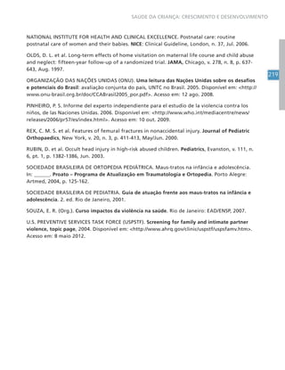 219
SAÚDE DA CRIANÇA: CRESCIMENTO E DESENVOLVIMENTO
NATIONAL INSTITUTE FOR HEALTH AND CLINICAL EXCELLENCE. Postnatal care: routine
postnatal care of women and their babies. NICE: Clinical Guideline, London, n. 37, Jul. 2006.
OLDS, D. L. et al. Long-term effects of home visitation on maternal life course and child abuse
and neglect: fifteen-year follow-up of a randomized trial. JAMA, Chicago, v. 278, n. 8, p. 637-
643, Aug. 1997.
ORGANIZAÇÃO DAS NAÇÕES UNIDAS (ONU). Uma leitura das Nações Unidas sobre os desafios
e potenciais do Brasil: avaliação conjunta do país, UNTC no Brasil. 2005. Disponível em: http://
www.onu-brasil.org.br/doc/CCABrasil2005_por.pdf. Acesso em: 12 ago. 2008.
PINHEIRO, P. S. Informe del experto independiente para el estudio de la violencia contra los
niños, de las Naciones Unidas. 2006. Disponível em: http://www.who.int/mediacentre/news/
releases/2006/pr57/es/index.html. Acesso em: 10 out. 2009.
REX, C. M. S. et al. Features of femural fractures in nonaccidental injury. Journal of Pediatric
Orthopaedics, New York, v. 20, n. 3, p. 411-413, May/Jun. 2000.
RUBIN, D. et al. Occult head injury in high-risk abused children. Pediatrics, Evanston, v. 111, n.
6, pt. 1, p. 1382-1386, Jun. 2003.
SOCIEDADE BRASILEIRA DE ORTOPEDIA PEDIÁTRICA. Maus-tratos na infância e adolescência.
In: ______. Proato – Programa de Atualização em Traumatologia e Ortopedia. Porto Alegre:
Artmed, 2004, p. 125-162.
SOCIEDADE BRASILEIRA DE PEDIATRIA. Guia de atuação frente aos maus-tratos na infância e
adolescência. 2. ed. Rio de Janeiro, 2001.
SOUZA, E. R. (Org.). Curso impactos da violência na saúde. Rio de Janeiro: EAD/ENSP, 2007.
U.S. PREVENTIVE SERVICES TASK FORCE (USPSTF). Screening for family and intimate partner
violence, topic page, 2004. Disponível em: http://www.ahrq.gov/clinic/uspstf/uspsfamv.htm.
Acesso em: 8 maio 2012.
 
